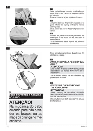 14 Primus K
2
PT
Solte os botões de pressão localizados na
parte inferior da capota e na parte detrás
do encosto.
Para recoloca-la faça o processo inverso.
ES
EN
Afloje los botones de presión situados en la
parte inferior del capó y en la parte trasera
del respaldo.
Para poner de nuevo hacer el proceso in-
verso.
Loosen the pressure buttons placed on the
lower part of the hood, on the back part of
the backrest.
To put the hood back, repeat the process
backwards.
PARA REVERTER A POSIÇÃO
DO CABO
PT
Puxe simultaneamente as duas travas (S)
até liberar o cabo.
ES
EN
PARA INVERTIR LA POSICIÓN DEL
CABLE
REVERTING THE POSITION OF
THE HANDLEBAR
Tire al mismo tiempo los dos bloqueos (P)
para liberar el cable.
Pull simultaneously both lockers (P) to release
the handlebar.
Na mudança do cabo
cuidado para não pren-
der os braços ou as
mãos da criança no me-
canismo.
ATENÇÃO!
ATENCIÓN!
En el cambio de cable cuidado de no pillarse
los brazos o las manos de los niños en el
mecanismo.
ATTENTION!
When changing the handlebar, be careful
not to pin the arms or the hands of the child
into the mechanism.
1
S
 