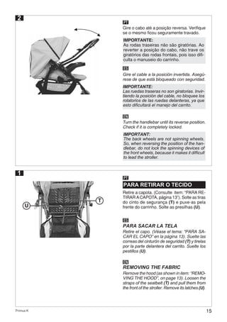 15Primus K
2
PT
Gire o cabo até a posição reversa. Verifique
se o mesmo ficou seguramente travado.
ES
EN
Gire el cable a la posición invertida. Asegú-
rese de que está bloqueado con seguridad.
Turn the handlebar until its reverse position.
Check if it is completely locked.
IMPORTANTE:
As rodas traseiras não são giratórias. Ao
reverter a posição do cabo, não trave os
giratórios das rodas frontais, pois isso difi-
culta o manuseio do carrinho.
IMPORTANTE:
Las ruedas traseras no son giratorias. Invir-
tiendo la posición del cable, no bloquee los
rotatorios de las ruedas delanteras, ya que
esto dificultará el manejo del carrito.
IMPORTANT:
The back wheels are not spinning wheels.
So, when reversing the position of the han-
dlebar, do not lock the spinning devices of
the front wheels, because it makes it difficult
to lead the stroller.
PARA RETIRAR O TECIDO
PT
Retire a capota. (Consulte item: “PARA RE-
TIRAR ACAPOTA, página 13”). Solte as tiras
do cinto de segurança (T) e puxe-as pela
frente do carrinho. Solte as presilhas (U).
ES
EN
PARA SACAR LA TELA
REMOVING THE FABRIC
Retire el capo. (Véase el tema: “PARA SA-
CAR EL CAPO” en la página 13). Suelte las
correas del cinturón de seguridad (T) y tirelas
por la parte delantera del carrito. Suelte los
pestillos (U).
Remove the hood (as shown in item: “REMO-
VING THE HOOD”, on page 13). Loosen the
straps of the seatbelt (T) and pull them from
the front of the stroller. Remove its latches (U).
1
U
T
 
