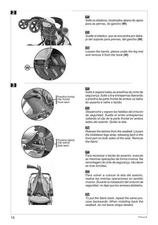 16 Primus K
PT
Solte os elásticos, localizados abaixo do apoio
para as pernas, do gancho (W).
ES
EN
Suelte el elástico, que se encuentra por deba-
jo del soporte para piernas, del gancho (W).
Loosen the bands, places under the leg rest
and remove it from the hook (W).
2
W
3
PT
Solte e separe todas as presilhas do cinto de
segurança. Solte a tira entrepernas liberando
a presilha da parte frontal de ambos os lados
do assento e retire o tecido.
ES
EN
Desabroche y separe las hebillas del cinturón
de seguridad. Suelte el arnés entrepiernas
soltando el clip de la parte frontal en ambos
lados del asiento. Quitar la tela.
Release the latches from the seatbelt. Loosen
the inbetween legs strap, releasing latch in the
front part on both sides of the seat. Remove
the fabric.
Presilha frontal
Clip frontal
Front latch
Presilha lateral
Clip lateral
Side latch
PT
Para recolocar o tecido do assento, execute
as mesmas operações de forma inversa. Na
remontagem do cinto de segurança, não deixe
as tiras torcidas.
ES
EN
Para volver a colocar la tela del asiento,
realice las mismas operaciones en sentido
inverso. Durante la instalación del cinturón de
seguridad, no deje que los arneses doblados.
To put the fabric back, repeat the same pro-
cess backwards. When installing back the
seatbelt, do not leave straps twisted.
 