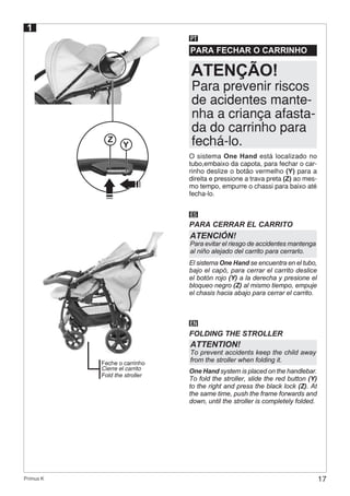 17Primus K
PARA FECHAR O CARRINHO
PT
O sistema One Hand está localizado no
tubo,embaixo da capota, para fechar o car-
rinho deslize o botão vermelho (Y) para a
direita e pressione a trava preta (Z) ao mes-
mo tempo, empurre o chassi para baixo até
fecha-lo.
ES
EN
PARA CERRAR EL CARRITO
FOLDING THE STROLLER
El sistema One Hand se encuentra en el tubo,
bajo el capó, para cerrar el carrito deslice
el botón rojo (Y) a la derecha y presione el
bloqueo negro (Z) al mismo tiempo, empuje
el chasis hacia abajo para cerrar el carrito.
One Hand system is placed on the handlebar.
To fold the stroller, slide the red button (Y)
to the right and press the black lock (Z). At
the same time, push the frame forwards and
down, until the stroller is completely folded.
Para prevenir riscos
de acidentes mante-
nha a criança afasta-
da do carrinho para
fechá-lo.
ATENÇÃO!
ATENCIÓN!
Para evitar el riesgo de accidentes mantenga
al niño alejado del carrito para cerrarlo.
ATTENTION!
To prevent accidents keep the child away
from the stroller when folding it.
Z
Y
1
Feche o carrinho
Cierre el carrito
Fold the stroller
 