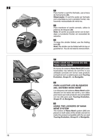 18 Primus K
PT
Para manter o carrinho fechado, use a trava
de fechamento (D).
Observação: O carrinho pode ser fechado
com a bandeja ou com o protetor frontal, não
havendo necessidade de retirá-los.
ES
EN
Para mantener el carrito cerrado, utilice la
palanca de bloqueo (D).
Nota: El carrito se puede cerrar con la ban-
deja o el protector frontal, sin necesidad de
sacarlos.
To keep the stroller folded, use the folding
lock (D).
Note: the stroller can be folded with its tray or
guardrail on. You do not need to remove them.
2
D
PARA USAR AS TRAVAS DO SIS-
TEMA NANA NENÊ
As travas do sistema Nana Nenê (A1) estão
localizadas nas laterais do carrinho e sua
utilidade consiste em tornar este produto
compatível com a cadeira para auto Touring
Evolution, Grupo 0+, da Burigotto.
ES
EN
PARA AJUSTAR LOS BLOQUEOS
DEL SISTEMA NANA NENÊ
USING THE LOCKERS OF NANA
NENÊ SYSTEM
Los bloqueos del sistema Nana Nenê están
situados en los lados del carrito y son útiles
para hacer que este producto sea compatible
con las silla para auto Touring Evolution,
Grupo 0+ de Burigotto.
The lockers of Nana Nenê system (A1) are
placed on both sides of the stroller and aim to
make this product compatible with the car seat
Touring Evolution, Group 0+ of Burigotto.
PT
A1
 