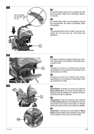 19Primus K
1
O carrinho deve estar com o protetor frontal
(L) encaixado. Não use a bandeja. Abaixe
o encosto.
ES
EN
El carrito debe estar con el protector frontal
(L) incorporado. No utilice la bandeja. Bajar
el respaldo.
The guardrail (L) of the stroller must be ins-
talled. Do not use the tray. Pull down the
backrest.
PT
Sem bandeja
Sin bandeja
No tray
2
Coloque a cadeira na parte interna do carri-
nho, apoiando-a no protetor frontal (L) como
mostra a foto.
ES
EN
Coloque la silla en el interior del carrito,
apoyándola en el protector frontal (L) como
se muestra en la foto.
Coloque la silla en el interior del carrito,
apoyándola en el protector frontal (L) como
se muestra en la foto.
PT
L
L
3
Importante: Prenda as travas do sistema
Nana Nenê (A1) nos pinos localizados na
base da alça da cadeira, em ambos os lados,
conforme mostra o detalhe.
ES
EN
Importante: Fije los bloqueos del sistema
de Nana Nene (A1) en los pasadores que se
encuentran en la base de la silla, en ambos
lados del carrito como se muestra en detalle.
Important: Connect the locks (A1) of Nana
Nenê system with the pins placed on the base
of the handle of the seat, on both sides.
PT
L
A1
 