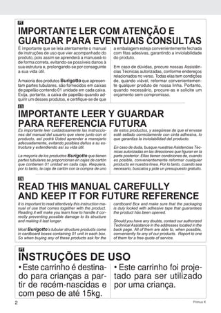 2 Primus K
PT
INSTRUÇÕES DE USO
• Este carrinho é destina-
do para crianças a par-
tir de recém-nascidas e
com peso de até 15kg.
• Este carrinho foi proje-
tado para ser utilizado
por uma criança.
É importante que se leia atentamente o manual
de instruções de uso que vier acompanhado do
produto, pois assim se aprenderá a manuseá-lo
de forma correta, evitando-se possíveis danos à
sua estrutura e, prolongando-se por conseguinte
a sua vida útil.
Amaioria dos produtos Burigotto que apresen-
tam partes tubulares, são fornecidos em caixas
de papelão contendo 01 unidade em cada caixa.
Exija, portanto, a caixa de papelão quando ad-
quirir um desses produtos, e certifique-se de que
a embalagem esteja convenientemente fechada
com fitas adesivas, garantindo a inviolabilidade
do produto.
Em caso de dúvidas, procure nossas Assistên-
cias Técnicas autorizadas, conforme endereços
relacionados no verso. Todas elas tem condições
de, quando viável, reformar convenientemen-
te qualquer produto de nossa linha. Portanto,
quando necessário, procure-as e solicite um
orçamento sem compromisso.
PT
ES
Es importante leer cuidadosamente las instruccio-
nes del manual del usuario que viene junto con el
producto, así podrá Usted aprender a manejarlo
adecuadamente, evitando posibles daños a su es-
tructura y extendiendo así su vida útil.
La mayoría de los productos Burigotto que tienen
partes tubulares se proporcionan en cajas de cartón
que contienen 01 unidad en cada caja. Requiera,
por lo tanto, la caja de cartón con la compra de uno
de estos productos, y asegúrese de que el envase
esté sellado correctamente con cinta adhesiva, lo
que garantiza la inviolabilidad del producto.
En caso de duda, busque nuestras Asistencias Téc-
nicas autorizadas en las direcciones que figuran en la
parte posterior. Ellas tienen condiciones de, cuando
es posible, convenientemente reformar cualquier
producto en nuestra línea. Por lo tanto, cuando sea
necesario, buscalos y pide un presupuesto gratuito.
EN
It is important to read attentively this instruction ma-
nual of use that comes together with the product.
Reading it will make you learn how to handle it cor-
rectly preventing possible damage to its structure
and making it last longer.
Most Burigotto’s tubular structure products come
in cardboard boxes containing 01 unit in each box.
So when buying any of these products ask for the
cardboard Box and make sure that the packaging
is duly locked with adhesive tape that guarantees
the product hás been opened.
Should you have any doubts, contact our authorized
Technical Assistance in the addresses located in the
back page. All of them are able to, when possible,
conveniently fix any of our products. Report to one
of them for a free quote of service.
IMPORTANTE LER COM ATENÇÃO E
GUARDAR PARA EVENTUAIS CONSULTAS
IMPORTANTE LEER Y GUARDAR
PARA REFERENCIA FUTURA
READ THIS MANUAL CAREFULLY
AND KEEP IT FOR FUTURE REFERENCE
 