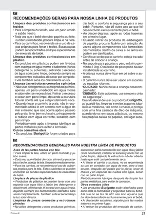 21Primus K
Limpeza dos produtos confeccionados em
tecidos
• Para a limpeza do tecido, use um pano úmido
e sabão neutro.
• Toda vez que o bebê derrubar papinha ou leite,
ou fizer xixi no tecido, procure limpá-lo na hora.
• Para os carrinhos, recomenda-se o uso de ca-
pas próprias para forrar o tecido. Essas capas
podem ser encontradas em lojas especializadas
de enxovais de bebê.
Limpeza dos produtos confeccionados em
plástico
• Os produtos em plásticos podem ser lavados
com esponja em água morna e sabonete (nunca
detergente ou solventes), retirando o excesso
de água com pano limpo, deixando sempre os
componentes esticados até secar por completo.
Evite também secá-los diretamente ao sol.
Limpeza das estruturas cromadas e pintadas
• Não usar detergentes ou outro produto químico,
apenas um pano umedecido em água morna
e sabonete (se necessário). Retirar o excesso
e secar com pano limpo, deixando a estrutura
tubular aberta até que esteja totalmente seca.
• Quando levar o carrinho à praia, não é reco-
mendado utilizá-lo em contato com a água do
mar e mesmo que isso ocorra após o passeio
pela praia, lavar bem o chassi e, principalmente
o rodízio com água corrente, secando com
pano limpo.
Periodicamente após a limpeza lubrifique as
partes metálicas para evitar a corrosão.
Outros conselhos úteis
• Os produtos Burigotto foram criados para
dar todo o conforto e segurança para o seu
bebê. Portanto, não dê outro uso ao que foi
desenvolvido exclusivamente para o bebê.
• Ao descer degraus, apoie as rodas traseiras
em primeiro lugar.
• Quando retirar os produtos da embalagem
de papelão, procurar fazê-lo com atenção. As
vezes alguns componentes são fornecidos
desmontados dentro da caixa e ao retirá-los
podem ser danificados.
• Certifique-se de que o carrinho esteja travado
antes de colocar a criança.
• No suporte para pacotes o peso máximo per-
mitido é 3kg. O excesso de peso pode causar
instabilidade ao carrinho.
• A criança nunca deve ficar em pé sobre o as-
sento.
• O carrinho nunca deve ser usado em escadas
ou escadas rolantes.
“CUIDADO: Nunca deixe a criança desacom-
panhada”.
“CUIDADO: Evite acidentes, use sempre o cinto
de segurança”.
Quando deixar de usar os produtos Burigotto,
ao guardá-los, limpe-os e revise as partes tubu-
lares e metálicas, tais como o chassi, e proteja
com uma fina camada de óleo de máquina,
guardando-os em sacos plásticos, ou mesmo
nas próprias caixas de papelão, em lugar seco.
RECOMENDAÇÕES GERAIS PARA NOSSA LINHA DE PRODUTOS
PT
RECOMENDACIONES GENERALES PARA NUESTRA LÍNEA DE PRODUCTOS
ES
Aseo de las partes hechas con tela
• Para limpiar la tela, utilice un paño húmedo y ja-
bón suave.
• Cada vez que el bebé derrocar alimentos para be-
bés o leche, o moja la tela, límpiela inmediatamente.
• Para los carritos, se recomienda el uso de cubier-
tas propias para la tela. Estas cubiertas se pueden
encontrar en tiendas especializadas de canastillas
de bebé.
Limpieza de piezas de plástico
• Productos de plástico se pueden lavar con una
esponja con agua tibia y jabón (no detergente o
disolvente), eliminando el exceso con agua limpia,
dejando siempre los componentes estirados para
secar completamente. También evite el secado bajo
la luz solar directa.
Limpieza de piezas cromadas y estructuras
pintadas
• No utilice detergentes u otros productos químicos,
sólo con un paño humedecido con agua tibia y jabón
(si es necesario). Eliminar el exceso y secar con un
paño limpio, dejando la estructura tubular abierta
hasta que esté completamente seca.
• Al llevar el carrito a la playa, no se recomienda
su uso en contacto con agua de mar, pero si eso
ocurre, después del paseo por la playa, lavar el
chasis y en especial las ruedas con agua, secar
con un paño limpio.
Periódicamente lubrique después de limpiar las
partes metálicas para evitar la corrosión.
Otros consejos útiles
• Los productos Burigotto están diseñados para
darle toda la comodidad y seguridad para su bebé.
Así que no se les de otro uso sino aquel a que
ha sido desarrollado exclusivamente para el bebé.
• Al descender escaleras, soporte para las ruedas
traseras en primer lugar.
• Al retirar los productos del embalaje de cartón,
 