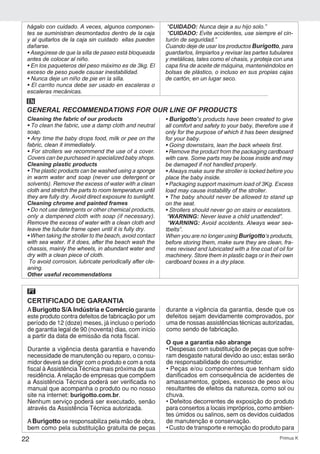 22 Primus K
hágalo con cuidado. A veces, algunos componen-
tes se suministran desmontados dentro de la caja
y al quitarlos de la caja sin cuidado ellas pueden
dañarse.
• Asegúrese de que la silla de paseo está bloqueada
antes de colocar al niño.
• En los paqueteros del peso máximo es de 3kg. El
exceso de peso puede causar inestabilidad.
• Nunca deje un niño de pie en la silla.
• El carrito nunca debe ser usado en escaleras o
escaleras mecánicas.
“CUIDADO: Nunca deje a su hijo solo.”
“CUIDADO: Evite accidentes, use siempre el cin-
turón de seguridad.”
Cuando deje de usar los productos Burigotto, para
guardarlos, limpiarlos y revisar las partes tubulares
y metálicas, tales como el chasis, y proteja con una
capa fina de aceite de máquina, manteniéndolos en
bolsas de plástico, o incluso en sus propias cajas
de cartón, en un lugar seco.
Cleaning the fabric of our products
• To clean the fabric, use a damp cloth and neutral
soap.
• Any time the baby drops food, milk or pee on the
fabric, clean it immediately.
• For strollers we recommend the use of a cover.
Covers can be purchased in specialized baby shops.
Cleaning plastic products
• The plastic products can be washed using a sponge
in warm water and soap (never use detergent or
solvents). Remove the excess of water with a clean
cloth and stretch the parts to room temperature until
they are fully dry. Avoid direct exposure to sunlight.
Cleaning chrome and painted frames
• Do not use detergents or other chemical products,
only a dampened cloth with soap (if necessary).
Remove the excess of water with a clean cloth and
leave the tubular frame open until it is fully dry.
• When taking the stroller to the beach, avoid contact
with sea water. If it does, after the beach wash the
chassis, mainly the wheels, in abundant water and
dry with a clean piece of cloth.
To avoid corrosion, lubricate periodically after cle-
aning.
Other useful recommendations
• Burigotto’s products have been created to give
all comfort and safety to your baby, therefore use it
only for the purpose of which it has been designed
for your baby.
• Going downstairs, lean the back wheels first.
• Remove the product from the packaging cardboard
with care. Some parts may be loose inside and may
be damaged if not handled properly.
• Always make sure the stroller is locked before you
place the baby inside.
• Packaging support maximum load of 3Kg. Excess
load may cause instability of the stroller.
• The baby should never be allowed to stand up
on the seat.
• Strollers should never go on stairs or escalators.
“WARNING: Never leave a child unattended”.
“WARNING: Avoid accidents. Always wear sea-
tbelts”.
When you are no longer using Burigotto’s products,
before storing them, make sure they are clean, fra-
mes revised and lubricated with a fine coat of oil for
machinery. Store them in plastic bags or in their own
cardboard boxes in a dry place.
GENERAL RECOMMENDATIONS FOR OUR LINE OF PRODUCTS
EN
CERTIFICADO DE GARANTIA
PT
ABurigotto S/A Indústria e Comércio garante
este produto contra defeitos de fabricação por um
período de 12 (doze) meses, já incluso o período
de garantia legal de 90 (noventa) dias, com início
a partir da data de emissão da nota fiscal.
Durante a vigência desta garantia e havendo
necessidade de manutenção ou reparo, o consu-
midor deverá se dirigir com o produto e com a nota
fiscal à Assistência Técnica mais próxima de sua
residência. Arelação de empresas que compõem
a Assistência Técnica poderá ser verificada no
manual que acompanha o produto ou no nosso
site na internet: burigotto.com.br.
Nenhum serviço poderá ser executado, senão
através da Assistência Técnica autorizada.
ABurigotto se responsabiliza pela mão de obra,
bem como pela substituição gratuita de peças
durante a vigência da garantia, desde que os
defeitos sejam devidamente comprovados, por
uma de nossas assistências técnicas autorizadas,
como sendo de fabricação.
O que a garantia não abrange
• Despesas com substituição de peças que sofre-
ram desgaste natural devido ao uso; estas serão
de responsabilidade do consumidor.
• Peças e/ou componentes que tenham sido
danificados em consequência de acidentes de
amassamentos, golpes, excesso de peso e/ou
resultantes de efeitos da natureza, como sol ou
chuva.
• Defeitos decorrentes de exposição do produto
para consertos a locais impróprios, como ambien-
tes úmidos ou salinos, sem os devidos cuidados
de manutenção e conservação.
• Custo de transporte e remoção do produto para
 