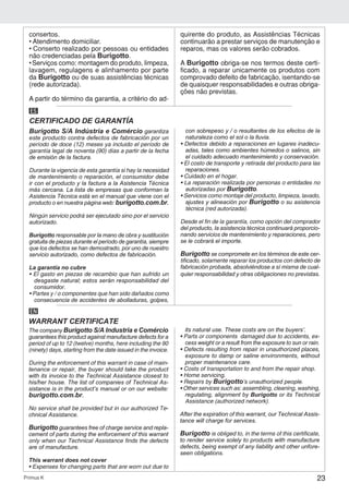 23Primus K
Burigotto S/A Indústria e Comércio garantiza
este producto contra defectos de fabricación por un
período de doce (12) meses ya incluido el período de
garantía legal de noventa (90) días a partir de la fecha
de emisión de la factura.
Durante la vigencia de esta garantía si hay la necesidad
de mantenimiento o reparación, el consumidor debe
ir con el producto y la factura a la Asistencia Técnica
más cercana. La lista de empresas que conforman la
Asistencia Técnica está en el manual que viene con el
producto o en nuestra página web: burigotto.com.br.
Ningún servicio podrá ser ejecutado sino por el servicio
autorizado.
Burigotto responsable por la mano de obra y sustitución
gratuita de piezas durante el período de garantía, siempre
que los defectos se han demostrado, por uno de nuestro
servicio autorizado, como defectos de fabricación.
La garantía no cubre
• El gasto en piezas de recambio que han sufrido un
desgaste natural; estos serán responsabilidad del
consumidor.
• Partes y / o componentes que han sido dañados como
consecuencia de accidentes de abolladuras, golpes,
con sobrepeso y / o resultantes de los efectos de la
naturaleza como el sol o la lluvia.
• Defectos debido a reparaciones en lugares inadecu-
adas, tales como ambientes húmedos o salinos, sin
el cuidado adecuado mantenimiento y conservación.
• El costo de transporte y retirada del producto para las
reparaciones.
• Cuidado en el hogar.
• La reparación realizada por personas o entidades no
autorizadas por Burigotto.
• Servicios como montaje del producto, limpieza, lavado,
ajustes y alineación por Burigotto o su asistencia
técnica (red autorizada).
Desde el fin de la garantía, como opción del comprador
del producto, la asistencia técnica continuará proporcio-
nando servicios de mantenimiento y reparaciones, pero
se le cobrará el importe.
Burigotto se compromete en los términos de este cer-
tificado, solamente reparar los productos con defecto de
fabricación probada, absolviéndose a sí misma de cual-
quier responsabilidad y otras obligaciones no previstas.
CERTIFICADO DE GARANTÍA
ES
The company Burigotto S/A Industria e Comércio
guarantees this product against manufacture defects for a
period of up to 12 (twelve) months, here including the 90
(ninety) days, starting from the date issued in the invoice.
During the enforcement of this warrant in case of main-
tenance or repair, the buyer should take the product
with its invoice to the Technical Assistance closest to
his/her house. The list of companies of Technical As-
sistance is in the product’s manual or on our website:
burigotto.com.br.
No service shall be provided but in our authorized Te-
chnical Assistance.
Burigotto guarantees free of charge service and repla-
cement of parts during the enforcement of this warrant
only when our Technical Assistance finds the defects
are of manufacture.
This warrant does not cover
• Expenses for changing parts that are worn out due to
its natural use. These costs are on the buyers’.
• Parts or components damaged due to accidents, ex-
cess weight or a result from the exposure to sun or rain.
• Defects resulting from repair in unauthorized places,
exposure to damp or saline environments, without
proper maintenance care.
• Costs of transportation to and from the repair shop.
• Home servicing.
• Repairs by Burigotto’s unauthorized people.
• Other services such as: assembling, cleaning, washing,
regulating, alignment by Burigotto or its Technical
Assistance (authorized network).
After the expiration of this warrant, our Technical Assis-
tance will charge for services.
Burigotto is obliged to, in the terms of this certificate,
to render service solely to products with manufacture
defects, being exempt of any liability and other unfore-
seen obligations.
WARRANT CERTIFICATE
EN
consertos.
• Atendimento domiciliar.
• Conserto realizado por pessoas ou entidades
não credenciadas pela Burigotto.
• Serviços como: montagem do produto, limpeza,
lavagem, regulagens e alinhamento por parte
da Burigotto ou de suas assistências técnicas
(rede autorizada).
A partir do término da garantia, a critério do ad-
quirente do produto, as Assistências Técnicas
continuarão a prestar serviços de manutenção e
reparos, mas os valores serão cobrados.
A Burigotto obriga-se nos termos deste certi-
ficado, a reparar unicamente os produtos com
comprovado defeito de fabricação, isentando-se
de quaisquer responsabilidades e outras obriga-
ções não previstas.
 