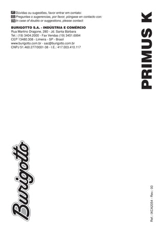 BURIGOTTO S.A. - INDÚSTRIA E COMÉRCIO
Rua Martino Dragone, 280 - Jd. Santa Bárbara
Tel.: (19) 3404.2000 - Fax Vendas (19) 3451.6994
CEP 13480.308 - Limeira - SP - Brasil
www.burigotto.com.br - sac@burigotto.com.br
CNPJ 51.460.277/0001-38 - I.E.: 417.003.410.117
PT
ES
EN
Dúvidas ou sugestões, favor entrar em contato:
Preguntas o sugerencias, por favor, póngase en contacto con:
In case of doubts or suggestions, please contact:
PRIMUSKRef.:IXCA2054-Rev.:00
 