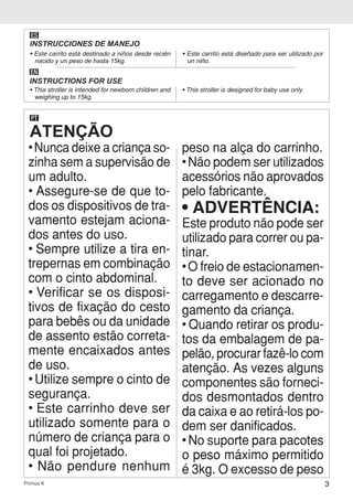 3Primus K
ES
INSTRUCCIONES DE MANEJO
• Este carrito está destinado a niños desde recién
nacido y un peso de hasta 15kg.
• Este carrito está diseñado para ser utilizado por
un niño.
EN
INSTRUCTIONS FOR USE
• This stroller is intended for newborn children and
weighing up to 15kg.
• This stroller is designed for baby use only.
ATENÇÃO
PT
• Nunca deixe a criança so-
zinha sem a supervisão de
um adulto.
• Assegure-se de que to-
dos os dispositivos de tra-
vamento estejam aciona-
dos antes do uso.
• Sempre utilize a tira en-
trepernas em combinação
com o cinto abdominal.
• Verificar se os disposi-
tivos de fixação do cesto
para bebês ou da unidade
de assento estão correta-
mente encaixados antes
de uso.
• Utilize sempre o cinto de
segurança.
• Este carrinho deve ser
utilizado somente para o
número de criança para o
qual foi projetado.
• Não pendure nenhum
peso na alça do carrinho.
• Não podem ser utilizados
acessórios não aprovados
pelo fabricante.
• ADVERTÊNCIA:
Este produto não pode ser
utilizado para correr ou pa-
tinar.
• O freio de estacionamen-
to deve ser acionado no
carregamento e descarre-
gamento da criança.
• Quando retirar os produ-
tos da embalagem de pa-
pelão, procurar fazê-lo com
atenção. As vezes alguns
componentes são forneci-
dos desmontados dentro
da caixa e ao retirá-los po-
dem ser danificados.
• No suporte para pacotes
o peso máximo permitido
é 3kg. O excesso de peso
 