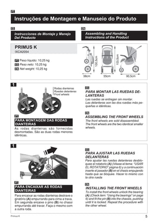 5Primus K
Instruções de Montagem e Manuseio do Produto
PT
Instrucciones de Montaje y Manejo
Del Producto
ES EN
Assembling and Handling
Instructions of the Product
38cm
PT
ES
EN
As rodas dianteiras são fornecidas
desmontadas. São as duas rodas menores
idênticas.
PARA MONTAGEM DAS RODAS
DIANTEIRAS
PT
PT
ES
ES
EN
EN
PARA MONTAR LAS RUEDAS DE-
LANTERAS
ASSEMBLING THE FRONT WHEELS
55cm 90,5cm
Las ruedas se entregan sin montar.
Las delanteras son las dos ruedas más pe-
queñas e idénticas.
The front wheels are sold disassembled.
The front wheels are the two identical smaller
wheels.
Para encaixar as rodas dianteiras destrave o
giratório (A) empurrando para cima a trava.
Em seguinda encaixe o pino (B) no chassi
empurrando até travar. Faça o mesmo com
a outra roda.
Para ajustar las ruedas delanteras desblo-
quee el rotatorio (A) (Véase el tema: “USAR
EL ROTATORIO” página 6) y a continuación
inserte el pasador (B) en el chasis empujando
hasta que se bloquee. Hacer lo mismo con
la otra rueda
To install the front wheels unlock the bearing
(A) (Check item: “Using the bearings” on page
6) and fit the pin (B) into the chassis, pushing
until it is locked. Repeat the procedure with
the other wheel.
1
Peso líquido: 10,25 kg
Peso neto: 10,25 kg
Net weight: 10,25 kg
103,5cm
100,5cm
1
IXCA2054
PRIMUS K
Rodas dianteiras
Ruedas delanteras
Front wheels
PARA ENCAIXAR AS RODAS
DIANTEIRAS
PARA AJUSTAR LAS RUEDAS
DELANTERAS
INSTALLING THE FRONT WHEELS
B
A
 