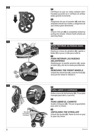 6 Primus K
2
PT
Certifique-se que as rodas estejam bem
travadas puxando-as e verifique se ambas
estão girando livremente.
ES
Asegúrese de que el pasador (B) está bien
atrapado tirando las ruedas y asegúrese de
que ambos giran libremente.
EN
Check if the pin (B) is completely locked by
pulling the wheels. Check if both wheels are
spinning freely.
1
PT
PARA RETIRAR AS RODAS DIAN-
TEIRAS
Destrave a trava do giratório (A), aperte o
botão (C) e puxe a roda para soltá-la.
ES
Desbloquear el pestillo giratorio (A), pulse
el botón (C) y tire de la rueda para liberarlo.
PARA RETIRAR LAS RUEDAS
DELANTERAS
EN
Unlock the swivel lock (A), push the knob (C)
and pull the wheel to release it.
REMOVING THE FRONT WHEELS
C
1 PT
PARA ABRIR O CARRINHO
Solte a trava de fechamento (D). Puxe pela
manopla para abrir o carrinho.
ES
Suelte el bloqueo (D). Tire por el guantelete
para abrir el chasis.
PARA ABRIR EL CARRITO
EN
Unlock the buckle (D). Raise its lock-on grip
to open the frame.
UNFOLDING THE STROLLER
D
Manopla
Guantelete
Handlebar
A
 