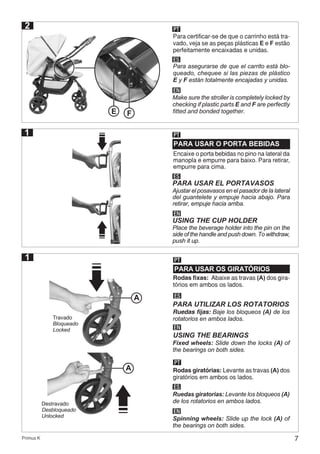 7Primus K
2 PT
ES
EN
Para certificar-se de que o carrinho está tra-
vado, veja se as peças plásticas E e F estão
perfeitamente encaixadas e unidas.
Para asegurarse de que el carrito está blo-
queado, chequee si las piezas de plástico
E y F están totalmente encajadas y unidas.
Make sure the stroller is completely locked by
checking if plastic parts E and F are perfectly
fitted and bonded together.
1
E F
1
PARA USAR OS GIRATÓRIOS
PT
Rodas fixas: Abaixe as travas (A) dos gira-
tórios em ambos os lados.
ES
Ruedas fijas: Baje los bloqueos (A) de los
rotatorios en ambos lados.
PARA UTILIZAR LOS ROTATORIOS
EN
USING THE BEARINGS
Fixed wheels: Slide down the locks (A) of
the bearings on both sides.
A
Travado
Bloqueado
Locked
PT
Rodas giratórias: Levante as travas (A) dos
giratórios em ambos os lados.
ES
Ruedas giratorias: Levante los bloqueos (A)
de los rotatorios en ambos lados.
EN
Spinning wheels: Slide up the lock (A) of
the bearings on both sides.
A
Destravado
Desbloqueado
Unlocked
PARA USAR O PORTA BEBIDAS
PT
ES
PARA USAR EL PORTAVASOS
EN
USING THE CUP HOLDER
Encaixe o porta bebidas no pino na lateral da
manopla e empurre para baixo. Para retirar,
empurre para cima.
Ajustar el posavasos en el pasador de la lateral
del guantelete y empuje hacia abajo. Para
retirar, empuje hacia arriba.
Place the beverage holder into the pin on the
side of the handle and push down. To withdraw,
push it up.
 
