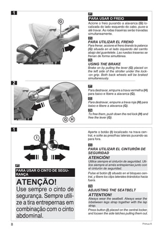 8 Primus K
1
PARA USAR O FREIO
PT
ES
Para frenar, accione el freno tirando la palanca
(G) situada en el lado izquierdo del carrito
abajo del guantelete. Las ruedas traseras se
frenan de forma simultánea.
PARA UTILIZAR EL FRENO
EN
USING THE BRAKE
Brake on by pulling the lever (G) placed on
the left side of the stroller under the lock-
-on grip. Both back wheels will be braked
simultaneously.
G
PT
ES
EN
Para destravar, empurre a trava vermelha (H)
para baixo e libere a alavanca (G).
Para destravar, empurre a trava roja (H) para
baixo e libere a alavanca (G).
To free them, push down the red lock (H) and
free the lever (G).
G H
2
1
PARA USAR O CINTO DE SEGU-
RANÇA
PT
Aperte o botão (I) localizado na trava cen-
tral, e solte as presilhas laterais puxando-as
para fora.
Use sempre o cinto de
segurança. Sempre utili-
ze a tira entrepernas em
combinação com o cinto
abdominal.
ATENÇÃO!
I
ES
PARA UTILIZAR EL CINTURÓN DE
SEGURIDAD
Pulse el botón (I) situado en el bloqueo cen-
tral, y libere los clips laterales tirándolos hacia
fuera.
ATENCIÓN!
Utilice siempre el cinturón de seguridad. Uti-
lice siempre el arnés entrepiernas junto con
el cinturón de seguridad.
EN
ADJUSTING THE SEATBELT
Press button (I) placed on the central locker,
and loosen the side latches pulling them out.
ATTENTION!
Always wear the seatbelt. Always wear the
inbetween legs strap together with the lap
strap.
Acione o freio puxando a alavanca (G) lo-
calizada do lado esquerdo do cabo, puxe-a
até travar. As rodas traseiras serão travadas
simultaneamente.
 