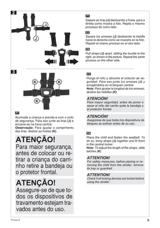 9Primus K
2
PT
ES
EN
Separe as tiras (J) deslizando a fivela para a
direita como mostra a foto. Repita o mesmo
processo do outro lado.
Separe los arneses (J) deslizando la hebilla
hacia la derecha como se muestra en la foto.
Repetir el mismo proceso en el otro lado.
Pull straps (J) apart, sliding the buckle to the
right, as shown in the picture. Repeat the same
process on the other side.
J
J
3
PT
ES
EN
Acomode a criança e prenda-a com o cinto
de segurança. Para isso junte as tiras (J) e
encaixe-as na trava central.
Observação: Para ajustar o comprimento
das tiras, deslize as fivelas (K).
Ponga el niño y abroche el cinturón de se-
guridad. Para eso junte los arneses (J) y
encajándolos en el bloqueo central.
Nota: Para ajustar la longitud de los arneses,
deslice las hebillas (K).
Place the child and fasten the seatbelt. To
do so, bring straps (J) together and fit them
in the central locker.
Note: To adjust the length of the straps, slide
latches (K).
K K
K
Para maior segurança,
antes de colocar ou re-
tirar a criança do carri-
nho retire a bandeja ou
o protetor frontal.
ATENÇÃO!
Assegure-se de que to-
dos os dispositivos de
travamento estejam tra-
vados antes do uso.
ATENÇÃO!
ATENCIÓN!
Asegúrese de que todos los dispositivos de
bloqueo se activan antes de su uso.
ATENCIÓN!
Para mayor seguridad, antes de poner o
sacar el niño del carrito quite la bandeja o
el protector frontal.
ATTENTION!
Check if all locking devices are locked before
using the stroller.
ATTENTION!
For safety measures, before placing or re-
moving the child from the stroller, remove
its tray or guardrail.
 
