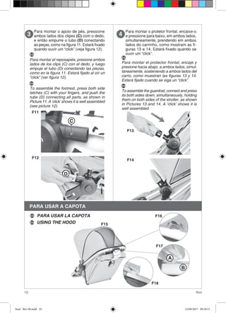 10 Soul
Para montar o apoio de pés, pressione
ambos lados dos clipes (C) com o dedo,
e então empurre o tubo (D) conectando
as peças, como na figura 11. Estará fixado
quando ouvir um “click” (veja figura 12).
3
C
F11
F12
D
Para montar o protetor frontal, encaixe-o
e pressione para baixo, em ambos lados,
simultaneamente, prendendo em ambos
lados do carrinho, como mostram as fi-
guras 13 e 14. Estará fixado quando se
ouvir um “click”.
4
F13
F14
PARA USAR A CAPOTA
ES
Para montar el reposapiés, presione ambos
lados de los clips (C) con el dedo, y luego
empuje el tubo (D) conectando las piezas,
como en la figura 11. Estará fijado al oír un
“click” (ver figura 12).
EN
To assemble the footrest, press both side
latches (C) with your fingers, and push the
tube (D) connecting all parts, as shown in
Picture 11. A ‘click’ shows it is well assembled
(see picture 12).
ES
Para montar el protector frontal, encaje y
presione hacia abajo, a ambos lados, simul-
táneamente, sosteniendo a ambos lados del
carro, como muestran las figuras 13 y 14.
Estará fijado cuando se oiga un “click”.
EN
To assemble the guardrail, connect and press
its both sides down, simultaneously, holding
them on both sides of the stroller, as shown
in Pictures 13 and 14. A ‘click’ shows it is
well assembled.
A
B
F15
F16
F17
F18
PARA USAR LA CAPOTA
USING THE HOODEN
ES
Soul - Rev 00.indd 10 12/09/2017 09:18:15
 