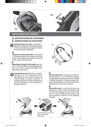 12 Soul
INSTRUÇÕES DE FUNÇÕES
Ajuste da altura do cabo: veja figura 1,
pressione o botão da manopla e puxe para
cima ou para baixo para ajustar a altura
do cabo quando necessário.
Assento Reversível: Para tirar o assento,
veja figuras 2, 3 e 4. Pressione a trava
de segurança em ambos os lados ao
mesmo tempo e levante o assento. O
assento pode ser colocado rapidamente
na mesma posição ou ser colocado na
direção contrária.
1
2
3
F1
E D
F23
F24
INSTRUCCIONES DE FUNCIONES
INSTRUCTIONS OF FUNCTIONSEN
ES
ES
Ajuste de la altura del cable: vea la figura
1, presione el botón de la manija y tire hacia
arriba o hacia abajo para ajustar la altura del
cable cuando sea necesario.
EN
Adjusting the height of the cable: see pic-
ture 1. Press the button of the handlebar and
pull it up or down to adjust the height of the
cable when necessary.
ES
Asiento Reversivo: Para sacar el asiento,
vea las figuras 2, 3 y 4. Presione el seguro
de seguridad a ambos lados al mismo tiempo
y levante el asiento. El asiento puede colo-
carse rápidamente en la misma posición o
colocarse en la dirección contraria.
EN
Reversible seat: to remove the seat, see
pictures 2, 3, and 4. Press the safety buckle
on both sides raising the seat at the same
time. You can quickly place the seat on the
same position or place it on the opposite
direction.
Trava de segurança do assento
Seguro de seguridad
Safety buckle
F2
F3
F4
Soul - Rev 00.indd 12 12/09/2017 09:18:15
 