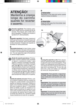 13Soul
Mantenha a criança
longe do carrinho
quando for reverter
o assento.
ATENÇÃO!
Encosto regulável: Para abaixar, pres-
sione o botão que fica na parte de trás do
encosto. Para erguer, gire o botão até a
altura desejada. O ângulo do encosto é
ajustável em várias posições.
3
1
2
3
4
Mudar de assento para berço: Primeira-
mente, reverta o assento como mostrado
na figura 6, e pressione o botão 1 para
regular o assento na posição horizontal.
Pressione o botão 2 no sentido mostrado
pela seta (B) como mostra a figura 7, e
finalmente libere a fivela 3 como mostrado
na figura 8 para transformar o assento em
um berço como mostra a figura 9. Para
voltar a posição de assento, gire o botão 2
no sentido da seta (A), e aperte a fivela 3
para transformar o berço em um assento.
4
Importante: Para garantir a segurança
do bebê, sempre mantenha a frente do
berço virada para você quando usar. (veja
figura 9).
F5
ATENCIÓN!
Mantenga al niño lejos del carrito cuando
vuelva a colocar el asiento.
ATENCIÓN!
Keep the child away from the stroller when
reverting its seat.
ES
EN
ES
Respaldo regulable: Para bajar, presione el
botón que se encuentra en la parte trasera del
respaldo. Para levantar, gire el mando hasta
la altura deseada. El ángulo del respaldo es
ajustable en varias posiciones.
EN
Adjustable backrest: to lean it down, press
the button placed on the back of the backrest.
To raise it, turn the button to the aimed posi-
tion. You can adjust the angle of the backrest
to several height options.
ES
Cambio de asiento a la cuna: Primero, vuel-
va a colocar el asiento como se muestra en
la figura 6, y pulse el botón 1 para ajustar el
asiento en posición horizontal. Presione el
botón 2 en el sentido mostrado por la flecha
(B) como muestra la figura 7, y finalmente
libere la hebilla 3 como se muestra en la
figura 8 para transformar el asiento en una
cuna como muestra la figura 9. Para volver
a la posición de asiento, gire El botón 2 en
el sentido de la flecha (A), y apriete la hebilla
3 para transformar la cuna en un asiento.
EN
Turning the seat into a crib: First, see pic-
ture 6 to reverse the seat, and press button 1
to adjust the seat to horizontal position. Press
button 2 as indicated by arrow (B) (picture 7)
and release the latch 3 (picture 8) to turn the
seat into a crib (picture 9). To turn the crib
back into a seat, turn button 2 as indicated
by arrow (A), and press latch 3.
Importante: Para garantizar la seguridad
del bebé, siempre mantenga el frente de
la cuna orientada hacia usted cuando use
(véase la figura 9).
ES
Important: To assure the safety of the child,
always make sure the front of the crib is
facing you (see picture 9).
EN
Soul - Rev 00.indd 13 12/09/2017 09:18:15
 