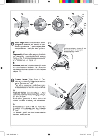 14 Soul
Protetor frontal: Veja a figura 11. Para
colocar o protetor frontal encaixe-o e em-
purre. Ouve-se um “click”.
Para retirar, pressione o botão branco em
ambos os lados na lateral e puxe para fora.
6
F11
1
2
3
A
B
F6
F7F8
F9
Apoio de pé: Pressione os botões de re-
gulagem do apoio de pés e mova-os para
baixo ou para cima. O apoio de pés pode
ser ajustado em 2 posições, veja figura 10.
5
Botões de regulagem do apoio de pés
Botones de ajuste del reposapiés
Footrest adjusting buttons
F10
ES
Reposapiés: Presione los botones de ajuste
del reposapiés y desplácese hacia abajo o
hacia arriba. El reposapiés se puede ajustar
en 2 posiciones, ver figura 10.
EN
Footrest: press the footrest adjusting buttons
and move them up or down. You can adjust
the footrest into two different positions (see
picture 10).
ES
Protector frontal: Consulte la figura 11. Para
colocar el protector frontal encaje y empuje.
Se oye un “click”.
Para retirar, presione el botón blanco en
ambos lados en el lateral y tire hacia fuera.
EN
Guardrail: See picture 11. To install the
guardrail, connect and push it. You will hear
a ‘click’.
To remove it, press the white button on both
its sides and pull it out.
Soul - Rev 00.indd 14 12/09/2017 09:18:16
 