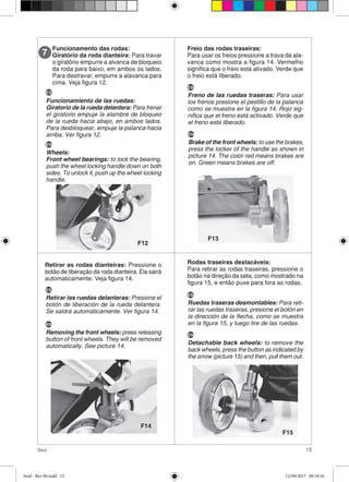 15Soul
Funcionamento das rodas:
Giratório da roda dianteira: Para travar
o giratório empurre a alvanca de bloqueio
da roda para baixo, em ambos os lados.
Para destravar, empurre a alavanca para
cima. Veja figura 12.
7
F12
Freio das rodas traseiras:
Para usar os freios pressione a trava da ala-
vanca como mostra a figura 14. Vermelho
significa que o freio está ativado. Verde que
o freio está liberado.
Retirar as rodas dianteiras: Pressione o
botão de liberação da roda dianteira. Ela sairá
automaticamente. Veja figura 14.
Rodas traseiras destacáveis:
Para retirar as rodas traseiras, pressione o
botão na direção da seta, como mostrado na
figura 15, e então puxe para fora as rodas.
F13
F14
F15
ES
Funcionamiento de las ruedas:
Giratorio de la rueda delantera: Para frenar
el giratorio empuje la alambre de bloqueo
de la rueda hacia abajo, en ambos lados.
Para desbloquear, empuje la palanca hacia
arriba. Ver figura 12.
EN
Wheels:
Front wheel bearings: to lock the bearing,
push the wheel locking handle down on both
sides. To unlock it, push up the wheel locking
handle.
ES
Freno de las ruedas traseras: Para usar
los frenos presione el pestillo de la palanca
como se muestra en la figura 14. Rojo sig-
nifica que el freno está activado. Verde que
el freno está liberado.
EN
Brake of the front wheels: to use the brakes,
press the locker of the handle as shown in
picture 14. The color red means brakes are
on. Green means brakes are off.
ES
Retirar las ruedas delanteras: Presione el
botón de liberación de la rueda delantera.
Se saldrá automáticamente. Ver figura 14.
EN
Removing the front wheels: press releasing
button of front wheels. They will be removed
automatically. See picture 14.
ES
Ruedas traseras desmontables: Para reti-
rar las ruedas traseras, presione el botón en
la dirección de la flecha, como se muestra
en la figura 15, y luego tire de las ruedas.
EN
Detachable back wheels: to remove the
back wheels, press the button as indicated by
the arrow (picture 15) and then, pull them out.
Soul - Rev 00.indd 15 12/09/2017 09:18:16
 