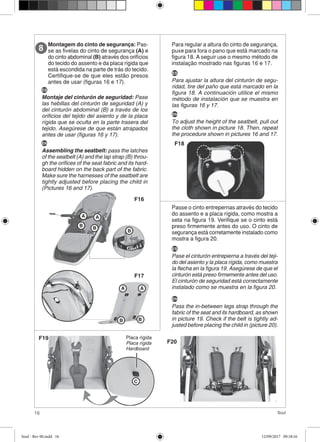 16 Soul
Montagem do cinto de segurança: Pas-
se as fivelas do cinto de segurança (A) e
do cinto abdominal (B) através dos orifícios
do tecido do assento e da placa rígida que
está escondida na parte de trás do tecido.
Certifique-se de que eles estão presos
antes de usar (figuras 16 e 17).
8
AA
B B
B
BB
A A
F16
F17
Para regular a altura do cinto de segurança,
puxe para fora o pano que está marcado na
figura 18. A seguir use o mesmo método de
instalação mostrado nas figuras 16 e 17.
F18
Passe o cinto entrepernas através do tecido
do assento e a placa rígida, como mostra a
seta na figura 19. Verifique se o cinto está
preso firmemente antes do uso. O cinto de
segurança está corretamente instalado como
mostra a figura 20.
F19
F20
C
Placa rígida
Placa rígida
Hardboard
ES
Montaje del cinturón de seguridad: Pase
las hebillas del cinturón de seguridad (A) y
del cinturón abdominal (B) a través de los
orificios del tejido del asiento y de la placa
rígida que se oculta en la parte trasera del
tejido. Asegúrese de que están atrapados
antes de usar (figuras 16 y 17).
EN
Assembling the seatbelt: pass the latches
of the seatbelt (A) and the lap strap (B) throu-
gh the orifices of the seat fabric and its hard-
board hidden on the back part of the fabric.
Make sure the harnesses of the seatbelt are
tightly adjusted before placing the child in
(Pictures 16 and 17).
ES
Pase el cinturón entrepierna a través del teji-
do del asiento y la placa rígida, como muestra
la flecha en la figura 19. Asegúrese de que el
cinturón está preso firmemente antes del uso.
El cinturón de seguridad está correctamente
instalado como se muestra en la figura 20.
ES
Para ajustar la altura del cinturón de segu-
ridad, tire del paño que está marcado en la
figura 18. A continuación utilice el mismo
método de instalación que se muestra en
las figuras 16 y 17.
EN
To adjust the height of the seatbelt, pull out
the cloth shown in picture 18. Then, repeat
the procedure shown in pictures 16 and 17.
EN
Pass the in-between legs strap through the
fabric of the seat and its hardboard, as shown
in picture 19. Check if the belt is tightly ad-
justed before placing the child in (picture 20).
Soul - Rev 00.indd 16 12/09/2017 09:18:16
 