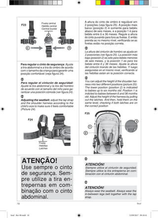 18 Soul
Para regular o cinto de segurança: Ajuste
a tira abdominal e a tira do ombro de acordo
com o tamanho da criança para garantir uma
posição confortável (veja figura 24).
F24
Fivela
Hebillas
Latches
A altura do cinto de ombro é regulável em
2 posições (veja figura 25). A posição mais
baixa (posição 2) é somente para bebês
abaixo de seis meses, e a posição 1 é para
bebês entre 6 e 36 meses. Regule a altura
do cinto puxando para fora as fivelas. E então
prenda-as no mesmo nível, verificando se as
fivelas estão na posição correta.
1
2
3
ATENÇÃO!
Use sempre o cinto
de segurança. Sem-
pre utilize a tira en-
trepernas em com-
binação com o cinto
abdominal.
F25
F23
DC
Fivela central
Hebilla central
Central buckle
E
ES
Para regular el cinturón de seguridad:
Ajuste la tira abdominal y la tira del hombro
de acuerdo con el tamaño del niño para ga-
rantizar una posición cómoda (ver figura 24).
EN
Adjusting the seatbelt: adjust the lap strap
and the shoulder harness according to the
child’s size to make sure it feels comfortable
(Picture 24).
ATENCIÓN!
Siempre utilice el cinturón de seguridad.
Siempre utilice la tira entrepierna en com-
binación con el cinturón abdominal.
ATENCIÓN!
Always wear the seatbelt. Always wear the
in-between legs belt together with the lap
strap.
ES
EN
ES
La altura del cinturón de hombro se ajusta en
2 posiciones (ver figura 25). La posición más
baja (posición 2) es sólo para bebés menores
de seis meses, y la posición 1 es para los
bebés entre 6 y 36 meses. Ajuste la altura
del cinturón tirando de las hebillas. Y luego
asegúrelas en el mismo nivel, verificando si
las hebillas están en la posición correcta.
EN
You can adjust the height of the shoulder har-
ness into two different positions (picture 25).
The lower position (position 2) is indicated
to babies up to six months old. Position 1 is
indicted to babies between 6 and 36 months
old. Adjust the height of the harness by pulling
out the latches. And then, hold them on the
same level, checking if both latches are on
the correct position
Soul - Rev 00.indd 18 12/09/2017 09:18:16
 