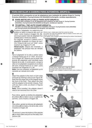 19Soul
PARA INSTALAR A CADEIRA PARA AUTOMÓVEL GRUPO 0+
Encaixe o adaptador na cadeirinha em
ambos os lados e empurre até ouvir um
“click”, como mostra a imagem 26. Ob-
serve que a parte maior do adaptador fica
voltada para a frente da cadeira.
Em seguida, encaixe a cadeira com o
adaptador acoplado no chassi do carri-
nho. Empurre até ouvir um “click”, como
mostram as imagens 27 e 28.
Observação: Depois de instalado, o
adaptador não precisa mais ser retirado
da cadeira.
ES
Fije el adaptador en la silla a ambos lados
y empuje hasta que oir un “click”, de acuer-
do la imagen 26. Observa que la parte más
grande del adaptador está orientada hacia
delante de la silla. A continuación, encaje la
silla con el adaptador acoplado en el chasis
del carro. Empuje hasta oír un “click”, como
muestran las imágenes 27 y 28.
Nota: Una vez instalado, el adaptador ya no
necesita ser retirado de la silla.
PARA INSTALAR LA SILLA PARA AUTO GRUPO 0+
TO INSTALL THE AUTO CHAIR GROUP 0+EN
ES
EN
Attach the adapter to the chair on both sides
and push by hearing a click as per Figure 26.
Note that the larger part of the adapter faces
the front of the chair. Then attach the chair
with the adapter to the stroller chassis. Push
until you hear a click, as shown in Figures
27 and 28.
Note: Once installed, the adapter doesn’t
need to be removed from the chair.
F27
F28
Para retirar, aperte os botões do adaptador
de ambos (A) os lados e puxe a cadeira do
carrinho, como mostra a imagem 28.
A
ES
Para retirar, apriete los botones del adaptador
de ambos (A) los lados y tire de la silla, como
muestra la imagen 28.
EN
To remove it, press the buttons of the adjuster
(A) on both sides and pull out the baby chair
(picture 28).
O carrinho SOUL acompanha um par de adaptadores para instalação de cadeiras Grupo 0+ Touring
Evolution (IXAU3042) e Touring Evolution SE (IXAU3044) da Burigotto, vendidas separadamente.
El coche SOUL acompaña un par de adaptadores para instalación de sillas Grupo 0+ Touring Evolution
(IXAU3042) y Touring Evolution SE (IXAU3044) de Burigotto, vendidas por separado.
The SOUL cart comes with a pair of adapters for installation of Group 0+ Touring Evolution chairs (IXAU3042)
and Touring Evolution SE (IXAU3044) from Burigotto, sold separately.
F26
Dente maior, voltado para onde fica os pés da criança
La parte mas larga del adaptador debe ser fijada al mismo lado cual
miran los pies de los ninõs
The highest tooth of adapter is placed following the children’s feet direction
Dente menor, voltado para o rasgo da cadeira
La parte menor para el lado de la cabeza
Smaller tooth of adapter is placed at same side of children’s
head
Soul - Rev 00.indd 19 12/09/2017 09:18:16
 