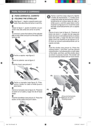 20 Soul
PARA FECHAR O CARRINHO
Veja figura 1, regule o assento para a po-
sição mais alta antes de fechar o carrinho.
Feche a capota: veja figura 2.2
F1
F2
Feche a manopla (veja figura 3). Pres-
sione o botão no cabo e então puxe-o
para baixo.
3
F3
Feche o carrinho (veja a figura 4). Aperte
o botão de fechamento 1, e então puxe
o segundo botão de fechamento 2 simul-
taneamente em ambos lados do cabo, e
então puxe o carrinho para baixo como
mostram as figuras 5 e 6. O carrinho será
fechado automaticamente com a capota
cerrada.
4
Trava de fechamento
Bloqueo de cierre
Closing buckle
ES
Véase la figura 1, ajuste el asiento a la po-
sición más alta antes de cerrar el carrito.
EN
To remove it, press the buttons of the adjuster
(A) on both sides and pull out the baby chair
(picture 28).
PARA CERRAR EL CARRITO
FOLDING THE STROLLEREN
ES
ES
Cierre la cubierta: vea la figura 2.
EN
Fold the hood: see picture 2.
ES
Cierre la manopla (vea la figura 3). Presione
el botón en el cable y luego tire de él hacia
abajo.
EN
Fold the handlebar (see picture 3). Press the
button of the cable and pull it down.
ES
Cierre el carro (vea la figura 4). Presione el
botón de cierre 1, y luego tire del segundo
botón de cierre 2 simultáneamente en ambos
lados del cable, y luego tire del carro hacia
abajo como se muestra en las figuras 5 y 6.
El carro se cerrará automáticamente con la
capota cerrada.
EN
Fold the stroller (see picture 4). Press the
closing button 1 and then, pull the second
closing button 2 simultaneously on both sides
of the cable, and then, pull the stroller down
as shown in pctures 5 and 6. The stroller will
be automatically folded with its hood closed.
F4
F5
F6
Soul - Rev 00.indd 20 12/09/2017 09:18:17
 