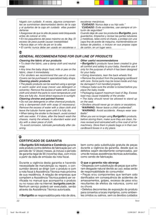 22 Soul
hágalo con cuidado. A veces, algunos componen-
tes se suministran desmontados dentro de la caja
y al quitarlos de la caja sin cuidado ellas pueden
dañarse.
• Asegúrese de que la silla de paseo está bloqueada
antes de colocar al niño.
• En los paqueteros del peso máximo es de 3kg. El
exceso de peso puede causar inestabilidad.
• Nunca deje un niño de pie en la silla.
• El carrito nunca debe ser usado en escaleras o
escaleras mecánicas.
“CUIDADO: Nunca deje a su hijo solo.”
“CUIDADO: Evite accidentes, use siempre el cin-
turón de seguridad.”
Cuando deje de usar los productos Burigotto, para
guardarlos, limpiarlos y revisar las partes tubulares
y metálicas, tales como el chasis, y proteja con una
capa fina de aceite de máquina, manteniéndolos en
bolsas de plástico, o incluso en sus propias cajas
de cartón, en un lugar seco.
Cleaning the fabric of our products
• To clean the fabric, use a damp cloth and neutral
soap.
• Any time the baby drops food, milk or pee on the
fabric, clean it immediately.
• For strollers we recommend the use of a cover.
Covers can be purchased in specialized baby shops.
Cleaning plastic products
• The plastic products can be washed using a sponge
in warm water and soap (never use detergent or
solvents). Remove the excess of water with a clean
cloth and stretch the parts to room temperature until
they are fully dry. Avoid direct exposure to sunlight.
Cleaning chrome and painted frames
• Do not use detergents or other chemical products,
only a dampened cloth with soap (if necessary).
Remove the excess of water with a clean cloth and
leave the tubular frame open until it is fully dry.
• When taking the stroller to the beach, avoid contact
with sea water. If it does, after the beach wash the
chassis, mainly the wheels, in abundant water and
dry with a clean piece of cloth.
To avoid corrosion, lubricate periodically after cle-
aning.
Other useful recommendations
• Burigotto’s products have been created to give
all comfort and safety to your baby, therefore use it
only for the purpose of which it has been designed
for your baby.
• Going downstairs, lean the back wheels first.
• Remove the product from the packaging cardboard
with care. Some parts may be loose inside and may
be damaged if not handled properly.
• Always make sure the stroller is locked before you
place the baby inside.
• Packaging support maximum load of 3kg. Excess
load may cause instability of the stroller.
• The baby should never be allowed to stand up
on the seat.
• Strollers should never go on stairs or escalators.
“WARNING: Never leave a child unattended”.
“WARNING: Avoid accidents. Always wear sea-
tbelts”.
When you are no longer using Burigotto’s products,
before storing them, make sure they are clean, fra-
mes revised and lubricated with a fine coat of oil for
machinery. Store them in plastic bags or in their own
cardboard boxes in a dry place.
GENERAL RECOMMENDATIONS FOR OUR LINE OF PRODUCTS
CERTIFICADO DE GARANTIA
ABurigotto S/A Indústria e Comércio garante
este produto contra defeitos de fabricação por um
período de 12 (doze) meses, já incluso o período
de garantia legal de 90 (noventa) dias, com início
a partir da data de emissão da nota fiscal.
Durante a vigência desta garantia e havendo
necessidade de manutenção ou reparo, o con-
sumidor deverá se dirigir com o produto e com
a nota fiscal à Assistência Técnica mais próxima
de sua residência. A relação de empresas que
compõem a Assistência Técnica poderá ser ve-
rificada no manual que acompanha o produto
ou no nosso site na internet: burigotto.com.br.
Nenhum serviço poderá ser executado, senão
através da Assistência Técnica autorizada.
ABurigotto se responsabiliza pela mão de obra,
bem como pela substituição gratuita de peças
durante a vigência da garantia, desde que os
defeitos sejam devidamente comprovados, por
uma de nossas assistências técnicas autorizadas,
como sendo de fabricação.
O que a garantia não abrange
• Despesas com substituição de peças que sofre-
ram desgaste natural devido ao uso; estas serão
de responsabilidade do consumidor.
• Peças e/ou componentes que tenham sido
danificados em consequência de acidentes de
amassamentos, golpes, excesso de peso e/ou
resultantes de efeitos da natureza, como sol
ou chuva.
• Defeitos decorrentes de exposição do produto
para consertos a locais impróprios, como ambien-
tes úmidos ou salinos, sem os devidos cuidados
EN
PT
Soul - Rev 00.indd 22 12/09/2017 09:18:17
 