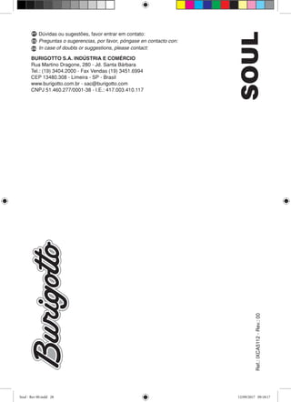 Ref.:IXCA5112-Rev.:00SOUL
BURIGOTTO S.A. INDÚSTRIA E COMÉRCIO
Rua Martino Dragone, 280 - Jd. Santa Bárbara
Tel.: (19) 3404.2000 - Fax Vendas (19) 3451.6994
CEP 13480.308 - Limeira - SP - Brasil
www.burigotto.com.br - sac@burigotto.com
CNPJ 51.460.277/0001-38 - I.E.: 417.003.410.117
Dúvidas ou sugestões, favor entrar em contato:
Preguntas o sugerencias, por favor, póngase en contacto con:
In case of doubts or suggestions, please contact:
PT
ES
EN
Soul - Rev 00.indd 28 12/09/2017 09:18:17
 