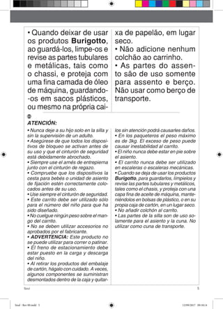 5Soul
• Quando deixar de usar
os produtos Burigotto,
ao guardá-los, limpe-os e
revise as partes tubulares
e metálicas, tais como
o chassi, e proteja com
uma fina camada de óleo
de máquina, guardando-
-os em sacos plásticos,
ou mesmo na própria cai-
xa de papelão, em lugar
seco.
• Não adicione nenhum
colchão ao carrinho.
• As partes do assen-
to são de uso somente
para assento e berço.
Não usar como berço de
transporte.
ATENCIÓN:
• Nunca deje a su hijo solo en la silla y
sin la supervisión de un adulto.
• Asegúrese de que todos los disposi-
tivos de bloqueo se activan antes de
su uso y que el cinturón de seguridad
está debidamente abrochado.
• Siempre use el arnés de entrepierna
junto con el cinturón de regazo.
• Compruebe que los dispositivos la
cesta para bebés o unidad de asiento
de fijación estén correctamente colo-
cados antes de su uso.
• Use siempre el cinturón de seguridad.
• Este carrito debe ser utilizado sólo
para el número del niño para que ha
sido diseñado.
• No cuelgue ningún peso sobre el man-
go del carrito.
• No se deben utilizar accesorios no
aprobados por el fabricante.
• ADVERTENCIA: Este producto no
se puede utilizar para correr o patinar.
• El freno de estacionamiento debe
estar puesto en la carga y descarga
del niño.
• Al retirar los productos del embalaje
de cartón, hágalo con cuidado. A veces,
algunos componentes se suministran
desmontados dentro de la caja y quitar-
los sin atención podrá causarles daños.
• En los paqueteros el peso máximo
es de 3kg. El exceso de peso puede
causar inestabilidad al carrito.
• El niño nunca debe estar en pie sobre
el asiento.
• El carrito nunca debe ser utilizado
en escaleras o escaleras mecánicas.
• Cuando se deja de usar los productos
Burigotto, para guardarlos, límpielos y
revise las partes tubulares y metálicos,
tales como el chasis, y proteja con una
capa fina de aceite de máquina, mante-
niéndolos en bolsas de plástico, o en su
propia caja de cartón, en un lugar seco.
• No añadir colchón al carrito.
• Las partes de la silla son de uso so-
lamente para el asiento y la cuna. No
utilizar como cuna de transporte.
ES
Soul - Rev 00.indd 5 12/09/2017 09:18:14
 