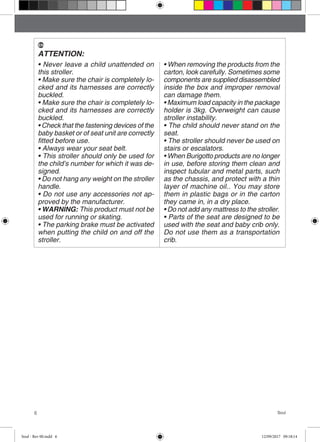 6 Soul
ATTENTION:
• Never leave a child unattended on
this stroller.
• Make sure the chair is completely lo-
cked and its harnesses are correctly
buckled.
• Make sure the chair is completely lo-
cked and its harnesses are correctly
buckled.
• Check that the fastening devices of the
baby basket or of seat unit are correctly
fitted before use.
• Always wear your seat belt.
• This stroller should only be used for
the child’s number for which it was de-
signed.
• Do not hang any weight on the stroller
handle.
• Do not use any accessories not ap-
proved by the manufacturer.
• WARNING: This product must not be
used for running or skating.
• The parking brake must be activated
when putting the child on and off the
stroller.
• When removing the products from the
carton, look carefully. Sometimes some
components are supplied disassembled
inside the box and improper removal
can damage them.
• Maximum load capacity in the package
holder is 3kg. Overweight can cause
stroller instability.
• The child should never stand on the
seat.
• The stroller should never be used on
stairs or escalators.
• When Burigotto products are no longer
in use, before storing them clean and
inspect tubular and metal parts, such
as the chassis, and protect with a thin
layer of machine oil.. You may store
them in plastic bags or in the carton
they came in, in a dry place.
• Do not add any mattress to the stroller.
• Parts of the seat are designed to be
used with the seat and baby crib only.
Do not use them as a transportation
crib.
EN
Soul - Rev 00.indd 6 12/09/2017 09:18:14
 