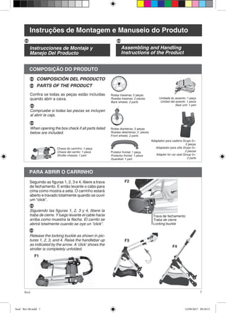7Soul
COMPOSIÇÃO DO PRODUTO
Confira se todas as peças estão incluídas
quando abrir a caixa.
Rodas traseiras: 2 peças
Ruedas traseras: 2 piezas
Back wheels: 2 parts
Rodas dianteiras: 2 peças
Ruedas delanteras: 2 piezas
Front wheels: 2 parts
Protetor frontal: 1 peça
Protector frontal: 1 pieza
Guardrail: 1 part
Chassi do carrinho: 1 peça
Chasis del carrito: 1 pieza
Stroller chassis: 1 part
Unidade do assento: 1 peça
Unidad del asiento: 1 pieza
Seat unit: 1 part
PARA ABRIR O CARRINHO
Seguindo as figuras 1, 2, 3 e 4, libere a trava
de fechamento. E então levante o cabo para
cima como mostra a seta. O carrinho estará
aberto e travado totalmente quando se ouvir
um “click”.
F1
F2
F3
F4
Instruções de Montagem e Manuseio do Produto
Instrucciones de Montaje y
Manejo Del Producto
Assembling and Handling
Instructions of the Product
ES EN
COMPOSICIÓN DEL PRODUCTO
PARTS OF THE PRODUCTEN
ES
Compruebe si todas las piezas se incluyen
al abrir la caja.
ES
EN
When opening the box check if all parts listed
below are included.
ES
Siguiendo las figuras 1, 2, 3 y 4, libere la
traba de cierre. Y luego levante el cable hacia
arriba como muestra la flecha. El carrito se
abrirá totalmente cuando se oye un “click”.
EN
Release the locking buckle as shown in pic-
tures 1, 2, 3, and 4. Raise the handlebar up
as indicated by the arrow. A ‘click’ shows the
stroller is completely unfolded.
Trava de fechamento
Traba de cierre
Locking buckle
Adaptador para cadeira Grupo 0+:
2 peças
Adaptador para silla Grupo 0+:
2 piezas
Adapter for car seat Group 0+:
2 parts
Soul - Rev 00.indd 7 12/09/2017 09:18:15
 