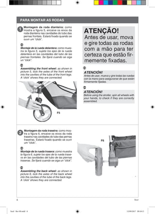 8 Soul
PARA MONTAR AS RODAS
Montagem da roda dianteira: como
mostra a figura 5, encaixe os eixos da
roda dianteira nas cavidades do tubo das
pernas frontais. Estará fixado quando se
ouvir um “click”.
Montagem da roda traseira: como mos-
tra a figura 6, encaixe os eixos da roda
traseira nas cavidades do tubo das pernas
traseiras. Estará fixado quando se ouvir
um “click”.
Antes de usar, mova
e gire todas as rodas
com a mão para ter
certeza que estão fir-
memente fixadas.
ATENÇÃO!
ES
Montaje de la rueda delantera: como mues-
tra la figura 5, sujete los ejes de la rueda
delantera en las cavidades del tubo de las
piernas frontales. Se fijará cuando se oiga
un “click”.
EN
Assembling the front wheel: as shown in
picture 5, lock the axles of the front wheel
into the cavities of the tube of the front legs.
A ‘click’ shows they are connected.
ATENCIÓN!
Antes de usar, mueva y gire todas las ruedas
con la mano para asegurarse de que están
firmemente fijadas.
ATENCIÓN!
Before using the stroller, spin all wheels with
your hands, to check if they are correctly
assembled.
ES
EN
ES
Montaje de la rueda trasera: como muestra
la figura 6, sujete los ejes de la rueda trase-
ra en las cavidades del tubo de las piernas
traseras. Se fijará cuando se oiga un “click”.
EN
Assembling the back wheel: as shown in
picture 6, lock the axles of the back wheel
into the cavities of the tube of the back legs.
A ‘click’ shows they are connected.
F5
F6
Soul - Rev 00.indd 8 12/09/2017 09:18:15
 