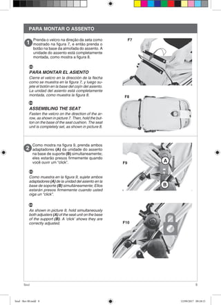 9Soul
PARA MONTAR O ASSENTO
Prenda o velcro na direção da seta como
mostrado na figura 7, e então prenda o
botão na base da almofada do assento. A
unidade do assento está completamente
montada, como mostra a figura 8.
F7
F8
Como mostra na figura 9, prenda ambos
adaptadores (A) da unidade do assento
na base de suporte (B) simultaneamente;
eles estarão presos firmemente quando
você ouvir um “click”. F9
F10
A
ES
Cierre el velcro en la dirección de la flecha
como se muestra en la figura 7, y luego su-
jete el botón en la base del cojín del asiento.
La unidad del asiento está completamente
montada, como muestra la figura 8.
EN
Fasten the velcro on the direction of the ar-
row, as shown in picture 7. Then, hold the but-
ton on the base of the seat cushion. The seat
unit is completely set, as shown in picture 8.
PARA MONTAR EL ASIENTO
ASSEMBLING THE SEAT
ES
Como muestra en la figura 9, sujete ambos
adaptadores (A) de la unidad del asiento en la
base de soporte (B) simultáneamente; Ellos
estarán presos firmemente cuando usted
oiga un “click”.
EN
As shown in picture 9, hold simultaneously
both adjusters (A) of the seat unit on the base
of the support (B). A ‘click’ shows they are
correctly adjusted.
B
Soul - Rev 00.indd 9 12/09/2017 09:18:15
 