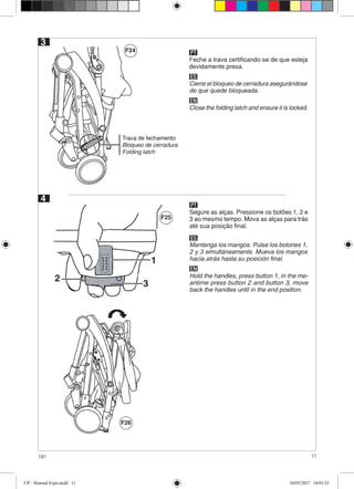 11Up!
3
Trava de fechamento
Bloqueo de cerradura
Folding latch
4
3
1
2
F24
F25
F26
Feche a trava certificando-se de que esteja
devidamente presa.
PT
ES
Cierre el bloqueo de cerradura asegurándose
de que quede bloqueada.
EN
Close the folding latch and ensure it is locked.
Segure as alças. Pressione os botões 1, 2 e
3 ao mesmo tempo. Mova as alças para trás
até sua posição final.
PT
ES
Mantenga los mangos. Pulse los botones 1,
2 y 3 simultáneamente. Mueva los mangos
hacia atrás hasta su posición final.
EN
Hold the handles, press button 1, in the me-
antime press button 2 and button 3, move
back the handles until in the end position.
UP - Manual Expo.indd 11 10/05/2017 16:01:52
 