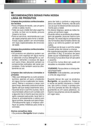12 Up!
Limpeza dos produtos confeccionados
em tecidos
• Para a limpeza do tecido, use um pano
úmido e sabão neutro.
• Toda vez que o bebê derrubar papinha
ou leite, ou fizer xixi no tecido, procure
limpá-lo na hora.
• Para os carrinhos, recomenda-se o uso
de capas próprias para forrar o tecido.
Essas capas podem ser encontradas
em lojas especializadas de enxovais
de bebê.
Limpeza dos produtos confeccionados
em plástico
• Os produtos em plásticos podem ser
lavados com esponja em água morna
e sabonete (nunca detergente ou sol-
ventes), retirando o excesso de água
com pano limpo, deixando sempre os
componentes esticados até secar por
completo. Evite também secá-los dire-
tamente ao sol.
Limpeza das estruturas cromadas e
pintadas
• Não usar detergentes ou outro produto
químico, apenas um pano umedecido
em água morna e sabonete (se neces-
sário). Retirar o excesso e secar com
pano limpo, deixando a estrutura tubular
aberta até que esteja totalmente seca.
• Quando levar o carrinho à praia, não é
recomendado utilizá-lo em contato com
a água do mar e mesmo que isso ocorra
após o passeio pela praia, lavar bem o
chassi e, principalmente o rodízio com
água corrente, secando com pano limpo.
Periodicamente após a limpeza lubri-
fique as partes metálicas para evitar a
corrosão.
Outros conselhos úteis
• Os produtos Burigotto foram criados
para dar todo o conforto e segurança
para o seu bebê. Portanto, não dê outro
uso ao que foi desenvolvido exclusiva-
mente para o bebê.
• Ao descer degraus, apoie as rodas tra-
seiras em primeiro lugar.
• Quando retirar os produtos da embala-
gem de papelão, procurar fazê-lo com
atenção. As vezes alguns componentes
são fornecidos desmontados dentro da
caixa e ao retirá-los podem ser danifi-
cados.
• Certifique-se de que o carrinho esteja
travado antes de colocar a criança.
• No suporte para pacotes o peso máximo
permitido é 3kg. O excesso de peso
pode causar instabilidade ao carrinho.
• A criança nunca deve ficar em pé sobre
o assento.
• O carrinho nunca deve ser usado em
escadas ou escadas rolantes.
“CUIDADO: Nunca deixe a criança de-
sacompanhada”.
“CUIDADO: Evite acidentes, use sempre
o cinto de segurança”.
Quando deixar de usar os produtos
Burigotto, ao guardá-los, limpe-os
e revise as partes tubulares e metáli-
cas, tais como o chassi, e proteja com
uma fina camada de óleo de máquina,
guardando-os em sacos plásticos, ou
mesmo nas próprias caixas de papelão,
em lugar seco.
RECOMENDAÇÕES GERAIS PARA NOSSA
LINHA DE PRODUTOS
PT
UP - Manual Expo.indd 12 10/05/2017 16:01:52
 