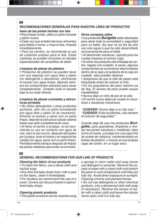 13Up!
GENERAL RECOMMENDATIONS FOR OUR LINE OF PRODUCTS
EN
RECOMENDACIONES GENERALES PARA NUESTRA LÍNEA DE PRODUCTOS
ES
Aseo de las partes hechas con tela
• Para limpiar la tela, utilice un paño húmedo
y jabón suave.
• Cada vez que el bebé derrocar alimentos
para bebés o leche, o moja la tela, límpiela
inmediatamente.
• Para los carritos, se recomienda el uso
de cubiertas propias para la tela. Estas
cubiertas se pueden encontrar en tiendas
especializadas de canastillas de bebé.
Limpieza de piezas de plástico
• Productos de plástico se pueden lavar
con una esponja con agua tibia y jabón
(no detergente o disolvente), eliminando
el exceso con agua limpia, dejando siem-
pre los componentes estirados para secar
completamente. También evite el secado
bajo la luz solar directa.
Limpieza de piezas cromadas y estruc-
turas pintadas
• No utilice detergentes u otros productos
químicos, sólo con un paño humedecido
con agua tibia y jabón (si es necesario).
Eliminar el exceso y secar con un paño
limpio, dejando la estructura tubular abierta
hasta que esté completamente seca.
• Al llevar el carrito a la playa, no se reco-
mienda su uso en contacto con agua de
mar, pero si eso ocurre, después del paseo
por la playa, lavar el chasis y en especial las
ruedas con agua, secar con un paño limpio.
Periódicamente lubrique después de limpiar
las partes metálicas para evitar la corrosión.
Otros consejos útiles
• Los productos Burigotto están diseñados
para darle toda la comodidad y seguridad
para su bebé. Así que no se les de otro
uso sino aquel a que ha sido desarrollado
exclusivamente para el bebé.
• Al descender escaleras, soporte para las
ruedas traseras en primer lugar.
• Al retirar los productos del embalaje de car-
tón, hágalo con cuidado. A veces, algunos
componentes se suministran desmontados
dentro de la caja y al quitarlos de la caja sin
cuidado ellas pueden dañarse.
• Asegúrese de que la silla de paseo está
bloqueada antes de colocar al niño.
• En los paqueteros del peso máximo es
de 3kg. El exceso de peso puede causar
inestabilidad.
• Nunca deje un niño de pie en la silla.
• El carrito nunca debe ser usado en esca-
leras o escaleras mecánicas.
“CUIDADO: Nunca deje a su hijo solo.”
“CUIDADO: Evite accidentes, use siempre
el cinturón de seguridad.”
Cuando deje de usar los productos Buri-
gotto, para guardarlos, limpiarlos y revi-
sar las partes tubulares y metálicas, tales
como el chasis, y proteja con una capa fina
de aceite de máquina, manteniéndolos en
bolsas de plástico, o incluso en sus propias
cajas de cartón, en un lugar seco.
Cleaning the fabric of our products
• To clean the fabric, use a damp cloth and
neutral soap.
• Any time the baby drops food, milk or pee
on the fabric, clean it immediately.
• For strollers we recommend the use of a
cover. Covers can be purchased in specia-
lized baby shops.
Cleaning plastic products
• The plastic products can be washed using
a sponge in warm water and soap (never
use detergent or solvents). Remove the ex-
cess of water with a clean cloth and stretch
the parts to room temperature until they are
fully dry. Avoid direct exposure to sunlight.
Cleaning chrome and painted frames
• Do not use detergents or other chemical
products, only a dampened cloth with soap
(if necessary). Remove the excess of wa-
ter with a clean cloth and leave the tubular
frame open until it is fully dry.
UP - Manual Expo.indd 13 10/05/2017 16:01:52
 