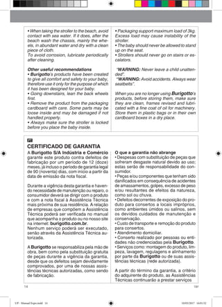 14 Up!
• When taking the stroller to the beach, avoid
contact with sea water. If it does, after the
beach wash the chassis, mainly the whe-
els, in abundant water and dry with a clean
piece of cloth.
To avoid corrosion, lubricate periodically
after cleaning.
Other useful recommendations
• Burigotto’s products have been created
to give all comfort and safety to your baby,
therefore use it only for the purpose of which
it has been designed for your baby.
• Going downstairs, lean the back wheels
first.
• Remove the product from the packaging
cardboard with care. Some parts may be
loose inside and may be damaged if not
handled properly.
• Always make sure the stroller is locked
before you place the baby inside.
• Packaging support maximum load of 3kg.
Excess load may cause instability of the
stroller.
• The baby should never be allowed to stand
up on the seat.
• Strollers should never go on stairs or es-
calators.
“WARNING: Never leave a child unatten-
ded”.
“WARNING: Avoid accidents. Always wear
seatbelts”.
When you are no longer using Burigotto’s
products, before storing them, make sure
they are clean, frames revised and lubri-
cated with a fine coat of oil for machinery.
Store them in plastic bags or in their own
cardboard boxes in a dry place.
CERTIFICADO DE GARANTIA
PT
A Burigotto S/A Indústria e Comércio
garante este produto contra defeitos de
fabricação por um período de 12 (doze)
meses, já incluso o período de garantia legal
de 90 (noventa) dias, com início a partir da
data de emissão da nota fiscal.
Durante a vigência desta garantia e haven-
do necessidade de manutenção ou reparo, o
consumidor deverá se dirigir com o produto
e com a nota fiscal à Assistência Técnica
mais próxima de sua residência. A relação
de empresas que compõem a Assistência
Técnica poderá ser verificada no manual
que acompanha o produto ou no nosso site
na internet: burigotto.com.br.
Nenhum serviço poderá ser executado,
senão através da Assistência Técnica au-
torizada.
ABurigotto se responsabiliza pela mão de
obra, bem como pela substituição gratuita
de peças durante a vigência da garantia,
desde que os defeitos sejam devidamente
comprovados, por uma de nossas assis-
tências técnicas autorizadas, como sendo
de fabricação.
O que a garantia não abrange
• Despesas com substituição de peças que
sofreram desgaste natural devido ao uso;
estas serão de responsabilidade do con-
sumidor.
• Peças e/ou componentes que tenham sido
danificados em consequência de acidentes
de amassamentos, golpes, excesso de peso
e/ou resultantes de efeitos da natureza,
como sol ou chuva.
• Defeitos decorrentes de exposição do pro-
duto para consertos a locais impróprios,
como ambientes úmidos ou salinos, sem
os devidos cuidados de manutenção e
conservação.
• Custo de transporte e remoção do produto
para consertos.
• Atendimento domiciliar.
• Conserto realizado por pessoas ou enti-
dades não credenciadas pela Burigotto.
• Serviços como: montagem do produto, lim-
peza, lavagem, regulagens e alinhamento
por parte da Burigotto ou de suas assis-
tências técnicas (rede autorizada).
A partir do término da garantia, a critério
do adquirente do produto, as Assistências
Técnicas continuarão a prestar serviços
UP - Manual Expo.indd 14 10/05/2017 16:01:52
 