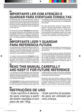 2 Up!
PT
INSTRUÇÕES DE USO
• Este carrinho é destina-
do para crianças a partir
de recém-nascidas e com
peso de até 15kg.
• Este carrinho foi projeta-
do para ser utilizado por
uma criança.
É importante que se leia atentamente o manual
de instruções de uso que vier acompanhado do
produto, pois assim se aprenderá a manuseá-lo
de forma correta, evitando-se possíveis danos à
sua estrutura e, prolongando-se por conseguinte
a sua vida útil.
A maioria dos produtos Burigotto que apresen-
tam partes tubulares, são fornecidos em caixas
de papelão contendo 01 unidade em cada caixa.
Exija, portanto, a caixa de papelão quando ad-
quirir um desses produtos, e certifique-se de que
a embalagem esteja convenientemente fechada
com fitas adesivas, garantindo a inviolabilidade
do produto.
Em caso de dúvidas, procure nossas Assis-
tências Técnicas autorizadas, conforme en-
dereços relacionados no verso. Todas elas
tem condições de, quando viável, reformar
convenientemente qualquer produto de nossa
linha. Portanto, quando necessário, procure-as
e solicite um orçamento sem compromisso.
PT
ES
Es importante leer cuidadosamente las instruccio-
nes del manual del usuario que viene junto con el
producto, así podrá Usted aprender a manejarlo
adecuadamente, evitando posibles daños a su
estructura y extendiendo así su vida útil.
La mayoría de los productos Burigotto que tie-
nen partes tubulares se proporcionan en cajas
de cartón que contienen 01 unidad en cada caja.
Requiera, por lo tanto, la caja de cartón con la
compra de uno de estos productos, y asegúrese
de que el envase esté sellado correctamente con
cinta adhesiva, lo que garantiza la inviolabilidad
del producto.
En caso de duda, busque nuestras Asistencias
Técnicas autorizadas en las direcciones que figu-
ran en la parte posterior. Ellas tienen condiciones
de, cuando es posible, convenientemente refor-
mar cualquier producto en nuestra línea. Por lo
tanto, cuando sea necesario, buscalos y pide un
presupuesto gratuito.
EN
It is important to read attentively this instruction
manual of use that comes together with the product.
Reading it will make you learn how to handle it cor-
rectly preventing possible damage to its structure
and making it last longer.
Most Burigotto’s tubular structure products come
in cardboard boxes containing 01 unit in each box.
So when buying any of these products ask for the
cardboard Box and make sure that the packaging
is duly locked with adhesive tape that guarantees
the product hás been opened.
Should you have any doubts, contact our authori-
zed Technical Assistance in the addresses located
in the back page. All of them are able to, when
possible, conveniently fix any of our products.
Report to one of them for a free quote of service.
IMPORTANTE LER COM ATENÇÃO E
GUARDAR PARA EVENTUAIS CONSULTAS
IMPORTANTE LEER Y GUARDAR
PARA REFERENCIA FUTURA
READ THIS MANUAL CAREFULLY
AND KEEP IT FOR FUTURE REFERENCE
UP - Manual Expo.indd 2 10/05/2017 16:01:44
 