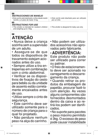 3Up!
ES
INSTRUCCIONES DE MANEJO
EN
INSTRUCTIONS FOR USE
ATENÇÃO
PT
• Nunca deixe a criança
sozinha sem a supervisão
de um adulto.
• Assegure-se de que
todos os dispositivos de
travamento estejam acio-
nados antes do uso.
• Sempre utilize a tira en-
trepernas em combinação
com o cinto abdominal.
• Verificar se os disposi-
tivos de fixação do cesto
para bebês ou da unidade
de assento estão correta-
mente encaixados antes
de uso.
• Utilize sempre o cinto de
segurança.
• Este carrinho deve ser
utilizado somente para o
número de criança para o
qual foi projetado.
• Não pendure nenhum
peso na alça do carrinho.
• Não podem ser utiliza-
dos acessórios não apro-
vados pelo fabricante.
• ADVERTÊNCIA:
Este produto não pode
ser utilizado para correr
ou patinar.
• O freio de estacionamen-
to deve ser acionado no
carregamento e descarre-
gamento da criança.
• Quando retirar os pro-
dutos da embalagem de
papelão, procurar fazê-lo
com atenção. As vezes
alguns componentes são
fornecidos desmontados
dentro da caixa e ao re-
tirá-los podem ser danifi-
cados.
• No suporte para pacotes
o peso máximo permitido
é 3kg. O excesso de peso
pode causar instabilidade
• Este carrito está destinado a niños desde recién
nacido y un peso de hasta 15 kg.
• Este carrito está diseñado para ser utilizado
por un niño.
• This stroller is intended for newborn children
and weighing up to 15kg.
• This stroller is designed for baby use only.
UP - Manual Expo.indd 3 10/05/2017 16:01:44
 