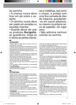4 Up!
ao carrinho.
• A criança nunca deve
ficar em pé sobre o as-
sento.
• O carrinho nunca deve
ser usado em escadas ou
escadas rolantes.
• Quando deixar de usar
os produtos Burigotto,
ao guardá-los, limpe-os
e revise as partes tubula-
res e metálicas, tais como
o chassi, e proteja com
uma fina camada de óleo
de máquina, guardando-
-os em sacos plásticos,
ou mesmo na própria cai-
xa de papelão, em lugar
seco.
• Não adicione nenhum
colchão ao carrinho.
ES
ATENCIÓN:
• Nunca deje a su hijo solo en la silla y sin la su-
pervisión de un adulto.
• Asegúrese de que todos los dispositivos de blo-
queo se activan antes de su uso y que el cinturón
de seguridad está debidamente abrochado.
• Siempre use el arnés de entrepierna junto con el
cinturón de regazo.
• Compruebe que los dispositivos la cesta para
bebés o unidad de asiento de fijación estén cor-
rectamente colocados antes de su uso.
• Use siempre el cinturón de seguridad.
• Este carrito debe ser utilizado sólo para el número
del niño para que ha sido diseñado.
• No cuelgue ningún peso sobre el mango del
carrito.
• No se deben utilizar accesorios no aprobados
por el fabricante.
• ADVERTENCIA: Este producto no se puede
utilizar para correr o patinar.
• El freno de estacionamiento debe estar puesto
en la carga y descarga del niño.
• Al retirar los productos del embalaje de cartón,
hágalo con cuidado. A veces, algunos componen-
tes se suministran desmontados dentro de la caja
y quitarlos sin atención podrá causarles daños.
• En los paqueteros el peso máximo es de 3kg.
El exceso de peso puede causar inestabilidad al
carrito.
• El niño nunca debe estar en pie sobre el asiento.
• El carrito nunca debe ser utilizado en escaleras
o escaleras mecánicas.
• Cuando se deja de usar los productos Burigotto,
para guardarlos, límpielos y revise las partes tubu-
lares y metálicos, tales como el chasis, y proteja
con una capa fina de aceite de máquina, manteni-
éndolos en bolsas de plástico, o en su propia caja
de cartón, en un lugar seco.
• No añadir colchón al carrito.
EN
ATTENTION:
• Never leave a child unattended on this stroller.
• Make sure the chair is completely locked and its
harnesses are correctly buckled.
• Make sure the chair is completely locked and its
harnesses are correctly buckled.
• Check that the fastening devices of the baby
basket or of seat unit are correctly fitted before use.
• Always wear your seat belt.
• This stroller should only be used for the child’s
number for which it was designed.
• Do not hang any weight on the stroller handle.
• Do not use any accessories not approved by the
manufacturer.
• WARNING: This product must not be used for
running or skating.
• The parking brake must be activated when putting
the child on and off the stroller.
• When removing the products from the carton,
look carefully. Sometimes some components are
supplied disassembled inside the box and improper
removal can damage them.
• Maximum load capacity in the package holder
is 3kg. Overweight can cause stroller instability.
• The child should never stand on the seat.
• The stroller should never be used on stairs or
escalators.
• When Burigotto products are no longer in use,
before storing them clean and inspect tubular and
metal parts, such as the chassis, and protect with
a thin layer of machine oil.. You may store them
in plastic bags or in the carton they came in, in a
dry place.
• Do not add any mattress to the stroller.
UP - Manual Expo.indd 4 10/05/2017 16:01:44
 