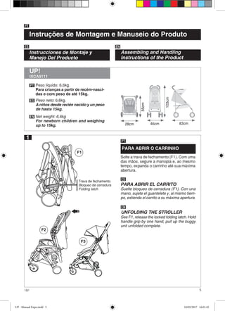 5Up!
F2
Instruções de Montagem e Manuseio do Produto
PT
Instrucciones de Montaje y
Manejo Del Producto
ES EN
Assembling and Handling
Instructions of the Product
PT
ES
EN
Peso líquido: 6,6kg.
Para crianças a partir de recém-nasci-
das e com peso de até 15kg.
Peso neto: 6,6kg.
A niños desde recién nacido y un peso
de hasta 15kg.
Net weight: 6,6kg
For newborn children and weighing
up to 15kg.
IXCA5111
UP!
46cm 83cm
103cm
1
PARA ABRIR O CARRINHO
Solte a trava de fechamento (F1). Com uma
das mãos, segure a manopla e, ao mesmo
tempo, expanda o carrinho até sua máxima
abertura.
PT
ES
PARA ABRIR EL CARRITO
Suelte bloqueo de cerradura (F1). Con una
mano, sujete el guantelete y, al mismo tiem-
po, extienda el carrito a su máxima apertura.
EN
UNFOLDING THE STROLLER
See F1, release the locked folding latch. Hold
handle grip by one hand, pull up the buggy
unit unfolded complete.
F1
Trava de fechamento
Bloqueo de cerradura
Folding latch
F3
55cm
28cm
UP - Manual Expo.indd 5 10/05/2017 16:01:45
 