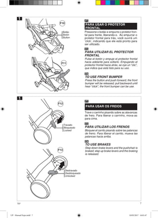 7Up!
Botão
Botón
Button
F10
F11
F12
F13
PARA USAR O PROTETOR
FRONTAL
Pressione o botão e empurre o protetor fron-
tal para frente, liberando-o. Ao empurrar o
protetor frontal para trás, você ouvirá um
‘click’, indicando que ele está pronto para
ser utilizado.
PT
ES
PARA UTILIZAR EL PROTECTOR
FRONTAL
Pulse el botón y empuje el protector frontal
hacia adelante para soltarlo. Empujando el
protector frontal hacia atrás, se oye un “clic”,
que indica que está listo para su uso.
EN
TO USE FRONT BUMPER
Press the button and push forward, the front
bumper will be released; pull backward until
hear “click”, the front bumper can be use.
1
1
PARA USAR OS FREIOS
Trave o carrinho pisando sobre as alavancas
de freio. Para liberar o carrinho, mova-as
para cima.
PT
ES
PARA UTILIZAR LOS FRENOS
Bloquee el carrito pisando sobre las palancas
de freno. Para liberar el carrito, mueva las
palancas hacia arriba.
EN
TO USE BRAKES
Step down brake levers and the pushchair is
braked; step up brake levers and the braking
is released.
Travado
Bloqueado
Locked
Destravado
Desbloqueado
Unlocked
UP - Manual Expo.indd 7 10/05/2017 16:01:47
 