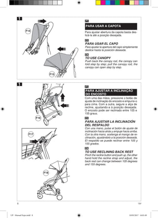8 Up!
F14
F15
F16
F18
1
PARA USAR A CAPOTA
Para ajustar abertura da capota basta des-
lizá-la até a posição desejada.
PT
ES
PARA USAR EL CAPO
Para ajustar la apertura del capo simplemente
deslice hasta la posición deseada.
EN
TO USE CANOPY
Push back the canopy rod, the canopy can
fold step by step; pull the canopy rod, the
canopy can open step by step.
1
PARA AJUSTAR A INCLINAÇÃO
DO ENCOSTO
Com uma das mãos, pressione o botão de
ajuste de inclinação do encosto e empurre-o
para cima. Com a outra, segure a alça de
recline, ajustando-a à posição desejada.
O encosto pode ser reclinado entre 105 e
155 graus.
PT
ES
PARA AJUSTAR LA INCLINACIÓN
DEL RESPALDO
Con una mano, pulse el botón de ajuste de
inclinación hacia atrás y empuje hacia arriba.
Con la otra mano, sostenga el mango de re-
clinación, ajustándolo a la posición deseada.
El respaldo se puede reclinar entre 105 y
155 grados.
EN
TO USE RECLINING BACK REST
Pinch the recline button and push up, the other
hand hold the recline strap and adjust, the
back rest can change between 105 degrees
and 155 degrees.
F17
UP - Manual Expo.indd 8 10/05/2017 16:01:49
 