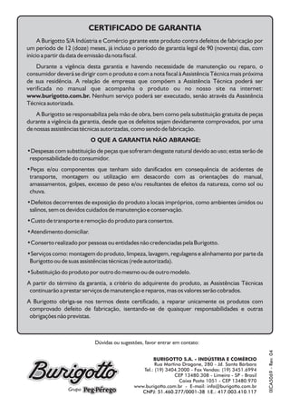 IXCA5069-Rev.03
BURIGOTTO S.A. - INDÚSTRIA E COMÉRCIO
Rua Martino Dragone, 280 - Jd. Santa Bárbara
Tel.: (19) 3404.2000 - Fax Vendas: (19) 3451.6994
CEP 13480.308 - Limeira - SP - Brasil
Caixa Posta 1051 - CEP 13480.970
www.burigotto.com.br - E-mail: info@burigotto.com.br
CNPJ: 51.460.277/0001-38 I.E.: 417.003.410.117
Dúvidas ou sugestões, favor entrar em contato:
CERTIFICADO DE GARANTIA
A Burigotto S/A Indústria e Comércio garante este produto contra defeitos de fabricação por
um período de 12 (doze) meses, já incluso o período de garantia legal de 90 (noventa) dias, com
início a partir da data de emissão da nota fiscal.
Durante a vigência desta garantia e havendo necessidade de manutenção ou reparo, o
consumidor deverá se dirigir com o produto e com a nota fiscal à Assistência Técnica mais próxima
de sua residência. A relação de empresas que compõem a Assistência Técnica poderá ser
verificada no manual que acompanha o produto ou no nosso site na internet:
www.burigotto.com.br. Nenhum serviço poderá ser executado, senão através da Assistência
Técnica autorizada.
A Burigotto se responsabiliza pela mão de obra, bem como pela substituição gratuita de peças
durante a vigência da garantia, desde que os defeitos sejam devidamente comprovados, por uma
de nossas assistências técnicas autorizadas, como sendo de fabricação.
O QUE A GARANTIA NÃO ABRANGE:
•Despesas com substituição de peças que sofreram desgaste natural devido ao uso; estas serão de
responsabilidade do consumidor.
•Peças e/ou componentes que tenham sido danificados em consequência de acidentes de
transporte, montagem ou utilização em desacordo com as orientações do manual,
amassamentos, golpes, excesso de peso e/ou resultantes de efeitos da natureza, como sol ou
chuva.
•Defeitos decorrentes de exposição do produto a locais impróprios, como ambientes úmidos ou
salinos, sem os devidos cuidados de manutenção e conservação.
•Custo de transporte e remoção do produto para consertos.
•Atendimento domiciliar.
•Conserto realizado por pessoas ou entidades não credenciadas pela Burigotto.
•Serviços como: montagem do produto, limpeza, lavagem, regulagens e alinhamento por parte da
Burigotto ou de suas assistências técnicas (rede autorizada).
•Substituição do produto por outro do mesmo ou de outro modelo.
A partir do término da garantia, a critério do adquirente do produto, as Assistências Técnicas
continuarão a prestar serviços de manutenção e reparos, mas os valores serão cobrados.
A Burigotto obriga-se nos termos deste certificado, a reparar unicamente os produtos com
comprovado defeito de fabricação, isentando-se de quaisquer responsabilidades e outras
obrigações não previstas.
IXCA5069-Rev.04
 