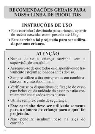 2
RECOMENDAÇÕES GERAIS PARA
NOSSA LINHA DE PRODUTOS
ATENÇÃO
l
l
Este carrinho é destinado para crianças a partir
derecém-nascidasecompesodeaté15kg.
Este carrinho foi projetado para ser utiliza-
doporumacriança.
INSTRUÇÕES DE USO
l Nunca deixe a criança sozinha sem a
supervisão deumadulto.
l Assegure-se de que todos os dispositivos de tra-
vamentoestejamacionadosantesdouso.
l Utilizesempreo cinto desegurança.
l Sempre utilize a tira entrepernas em combina-
çãocom ocinto abdominal.
l Verificar se os dispositivos de fixação do cesto
para bebês ou da unidade do assento estão cor-
retamenteencaixadosantesdouso.
l Este carrinho deve ser utilizado somente
para o número de criança para o qual foi
projetado.
l Não pendure nenhum peso na alça do
carrinho.
 
