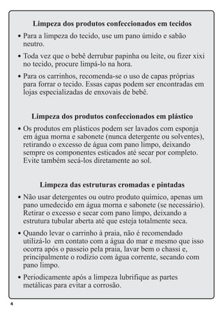 4
Limpeza dos produtos confeccionados em tecidos
l Para a limpeza do tecido, use um pano úmido e sabão
neutro.
l Toda vez que o bebê derrubar papinha ou leite, ou fizer xixi
no tecido, procure limpá-lo na hora.
l Para os carrinhos, recomenda-se o uso de capas próprias
para forrar o tecido. Essas capas podem ser encontradas em
lojas especializadas de enxovais de bebê.
Limpeza dos produtos confeccionados em plástico
l Os produtos em plásticos podem ser lavados com esponja
em água morna e sabonete (nunca detergente ou solventes),
retirando o excesso de água com pano limpo, deixando
sempre os componentes esticados até secar por completo.
Evite também secá-los diretamente ao sol.
Limpeza das estruturas cromadas e pintadas
l Não usar detergentes ou outro produto químico, apenas um
pano umedecido em água morna e sabonete (se necessário).
Retirar o excesso e secar com pano limpo, deixando a
estrutura tubular aberta até que esteja totalmente seca.
l Quando levar o carrinho à praia, não é recomendado
utilizá-lo em contato com a água do mar e mesmo que isso
ocorra após o passeio pela praia, lavar bem o chassi e,
principalmente o rodízio com água corrente, secando com
pano limpo.
l Periodicamente após a limpeza lubrifique as partes
metálicas para evitar a corrosão.
 