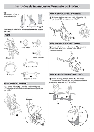5
Instruções de Montagem e Manuseio do Produto
PEÇAS
PARA ABRIR O CARRINHO
Solte a trava (H). Levante o carrinho pela
manopla até abri-lo completamente ouve-se
um click.
1
W3
Peso líquido: 10,620 kg
Dimensões em cm
Para crianças a partir de recém-nascidas e com peso de
até 15kg.
A
PARA MONTAR A RODA DIANTEIRA
Encaixe o pino-trava da roda dianteira (C)
no chassi (A) até ouvir um “click”.1
H
C
C
B
A
E
E
D
Porta Copos Roda Dianteira
Capota
Chassi
Rodas Traseiras
Protetor Frontal
Conjunto de Freios
G
Manopla
Pino
Trava
PARA RETIRAR A RODA DIANTEIRA
Para retirar a roda dianteira (C) pressione
o botão (I) e puxe a roda para baixo
cuidadosamente.
1
C
I
AA
G
PARA MONTAR AS RODAS TRASEIRAS
Insira o conjunto de freios (G) nos tubos
traseiros do chassi (A), estará devidamente
encaixado quando ouvir um click.
1
42
102
114
93 60
G
A
 
