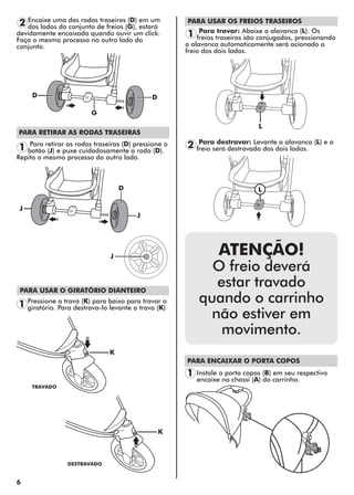 6
PARA ENCAIXAR O PORTA COPOS
D
J
J
J
L
K
D
D
B
G
1
2 Encaixe uma das rodas traseiras (D) em um
dos lados do conjunto de freios (G), estará
devidamente encaixada quando ouvir um click.
Faça o mesmo processo no outro lado do
conjunto.
Instale o porta copos (B) em seu respectivo
encaixe no chassi (A) do carrinho.
Para retirar as rodas traseiras (D) pressione o
botão (J) e puxe cuidadosamente a roda (D).
Repita o mesmo processo do outro lado.
1
PARA RETIRAR AS RODAS TRASEIRAS
PARA USAR O GIRATÓRIO DIANTEIRO
Pressione a trava (K) para baixo para travar o
giratório. Para destrava-lo levante a trava (K)1
TRAVADO
DESTRAVADO
K
PARA USAR OS FREIOS TRASEIROS
Para travar: Abaixe a alavanca (L). Os
freios traseiros são conjugados, pressionando
a alavanca automaticamente será acionado o
freio dos dois lados.
1
2 Para destravar: Levante a alavanca (L) e o
freio será destravado dos dois lados.
ATENÇÃO!
O freio deverá
estar travado
quando o carrinho
não estiver em
movimento.
L
 