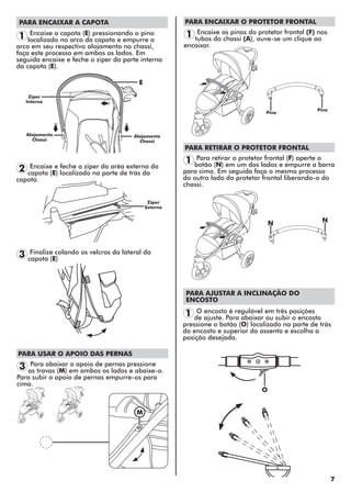 7
PARA ENCAIXAR A CAPOTA
PARA AJUSTAR A INCLINAÇÃO DO
ENCOSTO
NN
E
O
1
2
3
3
1
1
1
Encaixe a capota (E) pressionando o pino
localizado no arco da capota e empurre o
arco em seu respectivo alojamento no chassi,
faça este processo em ambos os lados. Em
seguida encaixe e feche o ziper da parte interna
da capota (E).
Encaixe e feche o ziper da aréa externa da
capota (E) localizado na parte de trás da
capota.
Finalize colando os velcros da lateral da
capota (E)
Para abaixar o apoio de pernas pressione
as travas (M) em ambos os lados e abaixe-o.
Para subir o apoio de pernas empurre-os para
cima.
Encaixe os pinos do protetor frontal (F) nos
tubos do chassi (A), ouve-se um clique ao
encaixar.
Para retirar o protetor frontal (F) aperte o
botão (N) em um dos lados e empurre a barra
para cima. Em seguida faça o mesmo processo
do outro lado do protetor frontal liberando-o do
chassi.
O encosto é regulável em três posições
de ajuste. Para abaixar ou subir o encosto
pressione o botão (O) localizado na parte de trás
do encosto e superior do assento e escolha a
posição desejada.
Alojamento
Chassi
Pino
Pino
Ziper
Externo
Alojamento
Chassi
Ziper
Interno
PARA USAR O APOIO DAS PERNAS
PARA ENCAIXAR O PROTETOR FRONTAL
PARA RETIRAR O PROTETOR FRONTAL
M
 