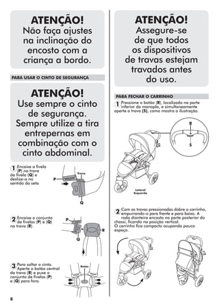 8
ATENÇÃO!
Não faça ajustes
na inclinação do
encosto com a
criança a bordo.
PARA USAR O CINTO DE SEGURANÇA
ATENÇÃO!
Use sempre o cinto
de segurança.
Sempre utilize a tira
entrepernas em
combinação com o
cinto abdominal.
PARA FECHAR O CARRINHO
1
2
2
1
3
Encaixe a fivela
(P) na trava
da fivela (Q) e
deslize-a no
sentido da seta
Pressione o botão (R), localizado na parte
inferior da manopla, e simultaneamente
aperte a trava (S), como mostra a ilustração.
Com as travas pressionadas dobre o carrinho,
empurrando-o para frente e para baixo. A
roda dianteira encosta na parte posterior do
chassi, ficando na posição vertical.
O carrinho fica compacto ocupando pouco
espaço.
Encaixe o conjunto
de fivelas (P) e (Q)
na trava (R).
Para soltar o cinto.
Aperte o botão central
da trava (R) e puxe o
conjunto de fivelas (P)
e (Q) para fora.
P
Q
R
Trava
Lateral
Esquerda
Botão
P
Q
R
S
ATENÇÃO!
Assegure-se
de que todos
os dispositivos
de travas estejam
travados antes
do uso.
 